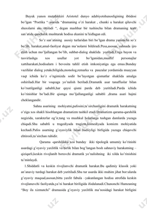 klassik yoki an’anaviy turdagi harakat deb yuritiladi.shu tur asarda ikki muhim jihat bor:ularda g’oyaviy maqsad,asosan,bitta yaxlit fabula –yakunlangan hodisa atrofida keskin rivojlanuvchi faoliyatda,ya’ni harakat biriligida ifodalanadi.chunonchi hamzaning “boy ila xizmatchi” dramasida g’oyaviy yaxlitlik ma’nosidagi harakat birligini jamilaga solihboyning “ishqi “ tushib qolishi bilan aloqador fabula dalil chizig’ini tashkil qiladi,bunday asarlarda dramatik yo’nalishning dastlabki holat,tugun,rivoj,kulminatsiya,yechim-final singari bosqichlari tiniq hamda muntazamlilikda yuzaga chiqadi. 2.asta-sekin kechuvchi dramatik harakat.bu turdagi dramatik yo’nalish personajlarning ziddiyatli holatlarida tug’iluvchi fikr va kechinmalarga,ruhiyatdagi iztiroblar dinamikasiga bog’liq bo’lib,ichki taranglikda,zimdan keskinlikda kechuvchi munosabatlarga asoslanadi.unday p’esalarda yaxlit va yagona fabula,ya’ni harakat biriligi to’g’risidagi shart,ko’pincha,saqlanmaydi,dramatik yo’nalish bosqichlari batartib ravishda,izchillikda yuzaga chiqavermaydi. drama qadimiy gretsiyada dastlab diniy marosimlar4da ijro etilgan, kuylanadigan asarlar sifatida paydo bo’ldi.uzoq va murakkab rivojlanish yo’llarini bosib o’tgan yunon dramasi,xususan,uning tragediya janri,o’z manbalarini afsonaviy xudolar-zevs bilan semeli o’g’li-mevalar xudosi dioni azob- uqubatlarini kuylovchi g’amgin qo’shiqlardan oldi.drama yunonistonda bizning asrimizdan ilgari beshinchi asrda,antik adabiyot davrida,ayniqsa,esxil,sofokl,evrripid singari shoh tragediyanavislar ijodida gullab yashnadi.antik …