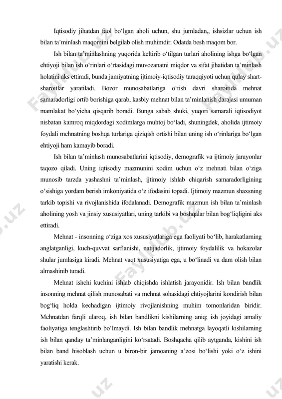 ik insonning mehnat qilish munosabati va mehnat sohasidagi ehtiyojlarini kondirish bilan bog‘liq holda kechadigan ijtimoiy rivojlanishning muhim tomonlaridan biridir. mehnatdan farqli ularoq, ish bilan bandlikni kishilarning aniq; ish joyidagi amaliy faoliyatiga tenglashtirib bo‘lmaydi. ish bilan bandlik mehnatga layoqatli kishilarning ish bilan qanday ta’minlanganligini ko‘rsatadi. boshqacha qilib aytganda, kishini ish bilan band hisoblash uchun u biron-bir jamoaning a’zosi bo‘lishi yoki o‘z ishini yaratishi kerak. aholini ish bilan ta’minlashni tartibga solish ijtimoiy siyosatning tarkibiy qismi bo‘lgan aholini ishi bilan bandligi siyosati uchta asosiy maqsadga erishishni nazarda tutadi: · tarkibiy qayta qurishni rag‘batlantirish asosida bo‘shab qolgan xodimlarni qayta taqsimlash jarayonini jadallashtirish; · ishsizlarni mehnat hayotiga juda tezlik bilan jalb qilish; · ish qidirayotganlardan har birini ish bilan ta’min etish. · davlat aholini ish bilan ta’minlash siyosatining chora-tadbirlari quyidagi sohalar bo‘yicha tabaqalashtirilgan: · ta’sir ko‘rsatish ob’ekti bo‘yicha (umumiy va ixtisoslashgan chora-tadbirlar); · mablag‘ bilan ta’minlash manbalari bo‘yicha. aholini ish bilan ta’minlashga ta’sir ko‘rsatish usullariga …