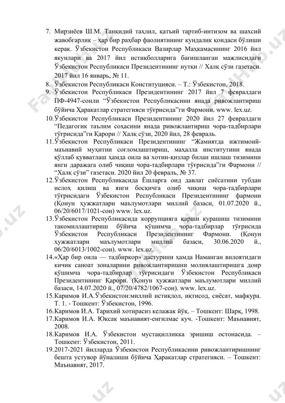 екистон республикаси президентининг нутқи // халқ сўзи газетаси. 2017 йил 16 январь, № 11. 1. ўзбекистон республикаси конституцияси. – т.: ўзбекистон, 2018. 1. ўзбекистон республикаси президентининг 2017 йил 7 февралдаги пф-4947-сонли “ўзбекистон республикасини янада ривожлантириш бўйича ҳаракатлар стратегияси тўғрисида”ги фармони. www. lex.uz. 1. ўзбекистон республикаси президентининг 2020 йил 27 февралдаги “педагогик таълим соҳасини янада ривожлантириш чора-тадбирлари тўғрисида”ги қарори // халқ сўзи, 2020 йил, 28 февраль. 1. ўзбекистон республикаси президентининг “жамиятда ижтимоий-маънавий муҳитни соғломлаштириш, маҳалла институтини янада қўллаб қувватлаш ҳамда оила ва хотин-қизлар билан ишлаш тизимини янги даражага олиб чиқиш чора-тадбирлари тўғрисида”ги фармони // “халқ сўзи” газетаси. 2020 йил 20 февраль, № 37. 1. ўзбекистон республикасида ёшларга оид давлат сиёсатини тубдан ислоҳ қилиш ва янги босқичга олиб чиқиш чора-тадбирлари тўғрисидаги ўзбекистон республикаси президентининг фармони (қонун ҳужжатлари маълумотлари миллий базаси, 01.07.2020 й., 06/20/6017/1021-сон) www. lex.uz. 1. ўзбекистон республикасида коррупцияга қарши курашиш тизимини такомиллаштириш бўйича қўшимча чора-тадбирлар тўғрисида ўзбекистон республикаси президентининг фармони. (қонун …