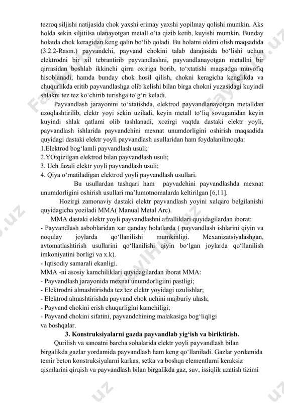 lni erishi payvandlanayotgan metallni yaxshi yopilishiga olib keladi. ammo ayrim xollarda elektrodni odattadigan ozroq tezroq siljishi natijasida chok yaxshi erimay yaxshi yopilmay qolishi mumkin. aks holda sekin siljitilsa ulanayotgan metall o‘ta qizib ketib, kuyishi mumkin. bunday holatda chok keragidan keng qalin bo‘lib qoladi. bu holatni oldini olish maqsadida (3.2.2-rasm.) payvandchi, payvand chokini talab darajasida bo‘lishi uchun elektrodni bir xil tebrantirib payvandlashni, payvandlanayotgan metallni bir qirrasidan boshlab ikkinchi qirra oxiriga borib, to‘xtatishi maqsadga muvofiq hisoblanadi, hamda bunday chok hosil qilish, chokni keragicha kenglikda va chuqurlikda eritib payvandlashga olib kelishi bilan birga chokni yuzasidagi kuyindi shlakni tez tez ko‘chirib turishga to‘g‘ri keladi. payvandlash jarayonini to‘xtatishda, elektrod payvandlanayotgan metalldan uzoqlashtirilib, elektr yoyi sekin uziladi, keyin metall to‘liq sovuganidan keyin kuyindi shlak qatlami olib tashlanadi, xozirgi vaqtda dastaki elektr yoyli, payvandlash ishlarida payvandchini mexnat unumdorligini oshirish maqsadida quyidagi dastaki elektr yoyli payvandlash usullaridan ham foydalanilmoqda: 1.elektrod bog‘lamli payvandlash usuli; 2.yotqizilgan elektrod bilan payvandlash usuli; …