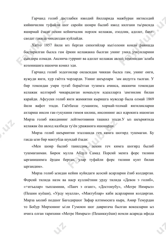 этади. гаётбахш гуманизм, хормай-толмай янгиликларни ахтариш инсон гак-гукукини гимоя килиш, инсоннинг акл идрокига ишонган мирза голиб ижодининг лейтмотивини ташкил этади.у ыз шеъриятида келажак ёш авлод калбида ту\ён уражакига ишонарди. мирза голиб шеъриятни эгаллашда геч кимга шогирд тушмаган. бу гакда ызи бир мактубда шундай ёзади: «мен шоир былиб танилдим, лекин геч кимга шогирд былиб тушмаганман. бирок мулла абдул самад порсий менга форс тилини ырганишимга ёрдам берган, улар туфайли форс тилини кунт билан ыргандим». мирза голиб ызидан кейин куйидаги асосий асарларни ёзиб колдирган. форсий тилида назм ва наср куллиётини урду тилида «девон э голиб», «+итъалар» тыпламини, «панч э оганг», «достонубу», «мегре нимрыз» (пешин куёши), «урду муалла», «мактублар» каби асарларини колдирган. мирза ыолиб подшог багодиршог зафар илтимосига кыра, амир темурдан то бобур мирзонинг ы\ли гумоюн шог давригача былган вокеаларни ыз ичига олган тарихини «мегре нимрыз» (пешиккуёши) номли асарида ифода этган. афсус бу асар охиригача етказилмаган. шуни айтиш лозимки мазкур асарнинг бир кисми таникли …