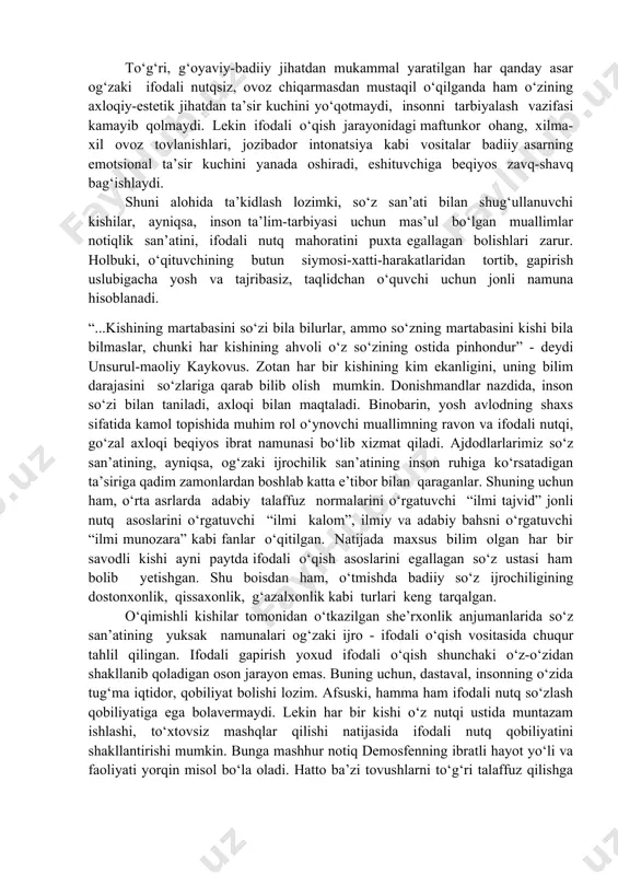 tik ta’sir kuchi ifodali o‘qish jarayonida yanada yorqinroq namoyon bo‘ladi. ifodali o‘qish, ayniqsa, asarning g‘oyaviy mazmunini chuqur tushunishda, badiiy xususiyatlarini aniqlashda katta ahamiyatga ega. badiiy asarlarni ifodali o‘qish inson ongi va hissiyotiga ta’sir etib, axloqiy-estetik tuyg‘ularini shakllantirishga, ma’naviy olarnini boyitishga xizmat qiladi. to‘g‘ri, g‘oyaviy-badiiy jihatdan mukammal yaratilgan har qanday asar og‘zaki ifodali nutqsiz, ovoz chiqarmasdan mustaqil o‘qilganda ham o‘zining axloqiy-estetik jihatdan ta’sir kuchini yo‘qotmaydi, insonni tarbiyalash vazifasi kamayib qolmaydi. lekin ifodali o‘qish jarayonidagi maftunkor ohang, xilma-xil ovoz tovlanishlari, jozibador intonatsiya kabi vositalar badiiy asarning emotsional ta’sir kuchini yanada oshiradi, eshituvchiga beqiyos zavq-shavq bag‘ishlaydi. shuni alohida ta’kidlash lozimki, so‘z san’ati bilan shug‘ullanuvchi kishilar, ayniqsa, inson ta’lim-tarbiyasi uchun mas’ul bo‘lgan muallimlar notiqlik san’atini, ifodali nutq mahoratini puxta egallagan bolishlari zarur. holbuki, o‘qituvchining butun siymosi-xatti-harakatlaridan tortib, gapirish uslubigacha yosh va tajribasiz, taqlidchan o‘quvchi uchun jonli namuna hisoblanadi. “...kishining martabasini so‘zi bila bilurlar, ammo so‘zning martabasini kishi bila bilmaslar, chunki har kishining ahvoli o‘z …