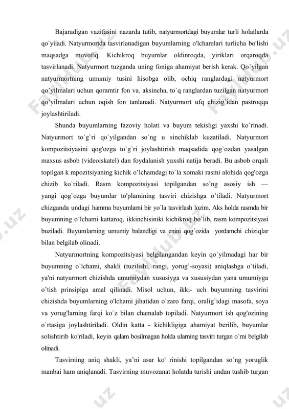 undagi hamma buyumlarni bir yo`la tasvirlash lozim. aks holda rasmda bir buyumning o’lchami kattaroq, ikkinchisiniki kichikroq bo`lib, rasm kompozitsiyasi buziladi. buyumlarning umumiy balandligi va enini qog`ozida yordamchi chiziqlar bilan belgilab olinadi. natyurmortning kompozitsiyasi belgilangandan keyin qo`yilmadagi har bir buyumning o`lchami, shakli (tuzilishi, rangi, yorug`-soyasi) aniqlashga o`tiladi, ya'ni natyurmort chizishda umumiydan xususiyga va xususiydan yana umumiyga o’tish prinsipiga amal qilinadi. misol uchun, ikki- uch buyumning tasvirini chizishda buyumlarning o'lchami jihatidan o`zaro farqi, oralig`idagi masofa, soya va yorug'larning farqi ko`z bilan chamalab topiladi. natyurmort ish qog'ozining o`rtasiga joylashtiriladi. oldin katta - kichikligiga ahamiyat berilib, buyumlar solishtirib ko'riladi, keyin qalam bosilmagan holda ularning tasviri turgan o`rni belgilab olinadi. tasvirning aniq shakli, ya’ni asar ko' rinishi topilgandan so`ng yoruglik manbai ham aniqlanadi. tasvirning muvozanat holatda turishi undan tushib turgan soyaga ham bog’liq. tushuvchi soya ham buyumlarning fazoviyligi va qanday materialdan ishlanganligini aniqlashga yordam beradi. qalamda buyumlarning o`z soyasi, o`zidan tushib turgan soyasi uning shakllariga …