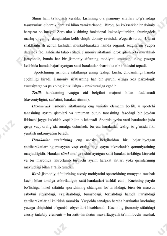 iladigan xatti-harakatlari tashkil etadi. kuchning paydo bo`lishiga misol sifatida sportchining shtangani ko`tarishdagi, biror-bir maxsus asbobni siqishdagi, ezg`ilashdagi, burashdagi, tortishdagi hamda itarishdagi xattiharakatlarini keltirish mumkin. yuqorida sanalgan barcha harakatlar kuchning yuzaga chiqishini o`rganish obyektlari hisoblanadi. kuchning jismoniy sifatidagi asosiy tarkibiy elementi – bu xatti-harakatni muvaffaqiyatli ta’minlovchi mushak zo`r berishidir. kuchning jismoniy sifatlari tarkibiga maksimal, taqsimlangan va dozalangan mushak zo`r berishlari kiradi. mushak zo`r berishining birinchi guruhida mashg`ulotda ishtirok etganlar o`zlarining bor kuch-imkoniyatlarini namoyon qiladilar. mushak zo`r berishining bu guruhini ongli ravishda boshqarish nihoyatda qiyin, chunki u har bir sportchining funksional imkoniyatlari doirasi bilan cheklangan. ikkinchi guruhga eng yuqori zo`r berishning muayyan qismigina namoyon bo`ladigan mushak zo`r berishlari kiritiladi. bu kuchning 3/4 , 1/2 , 1/4 qismi ishlatilgan holda amalga oshiriladigan ishlardir. jismoniy sifatlarni anglash va ularni ixtiyoriy tarzda boshqara olish qobiliyati tarbiya jarayonida shakllanadi. jismoniy sifatlarni tarbiyalash deyilganda, har bir jismoniy sifatga tegishli imkon qadar ko`proq strukturaviy elementlarning ong, ya’ni idrok …
