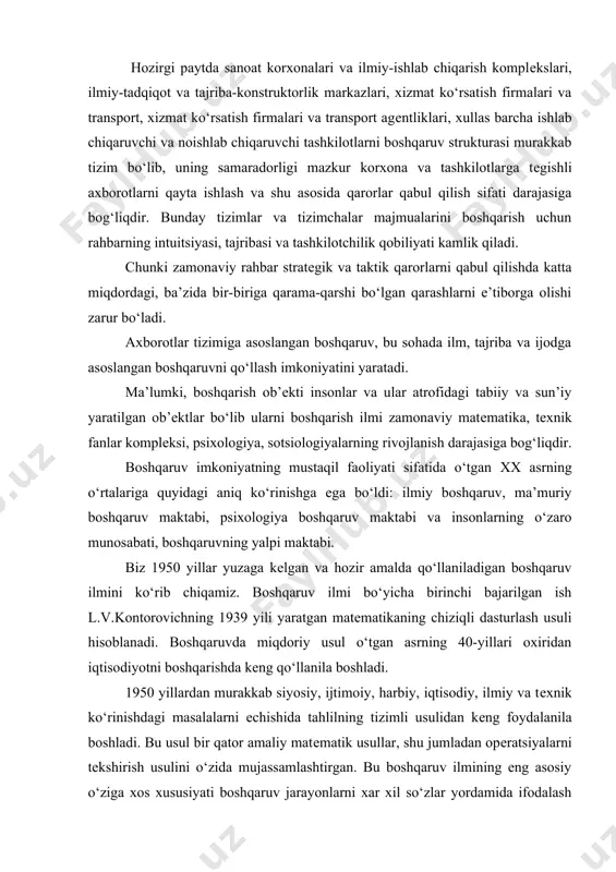 g 40-yillari oxiridan iqtisodiyotni boshqarishda keng qo‘llanila boshladi. 1950 yillardan murakkab siyosiy, ijtimoiy, harbiy, iqtisodiy, ilmiy va texnik ko‘rinishdagi masalalarni echishida tahlilning tizimli usulidan keng foydalanila boshladi. bu usul bir qator amaliy matematik usullar, shu jumladan operatsiyalarni tekshirish usulini o‘zida mujassamlashtirgan. bu boshqaruv ilmining eng asosiy o‘ziga xos xususiyati boshqaruv jarayonlarni xar xil so‘zlar yordamida ifodalash o‘rniga matematik modellar, belgilar va miqdorlarni qo‘llashdan iboratdir. boshqaruvda miqdoriy usullarning keng qo‘llanishida hisoblash texnikasining rivojlanishi katta turtki bo‘ldi. tizimlar nazariyasida erishilgan yutuqlar boshqaruv ilmiga va boshqaruv jarayoniga tizimli yondashish imkoniyat yaratdi. tizimli yondashuv har qanday ob’ektning boshqaruvini bir butun, o‘zaro bog‘liq komponentlardan tashkil topgan, uning biron bir qismining o‘zgarishi boshqa qismining o‘zgarishiga sabab bo‘luvchi tizim sifatida qaraydi. boshqaruvda tizimlar nazariyasini qo‘llashgina rahbarga boshqaruv ob’ektini o‘zaro bog‘liq elementlardan tashkil topgan bir butun holda ko‘rish imkon beradi. tizimli yondashuv boshqaruv bo‘yicha qo‘llanma va yo‘l-yo‘riq (instruktsiya) bo‘lmasdan, balki boshqaruvni tashkil qilish bo‘yicha fikrlashdir. boshqaruvda operatsiyalarni tekshirish …