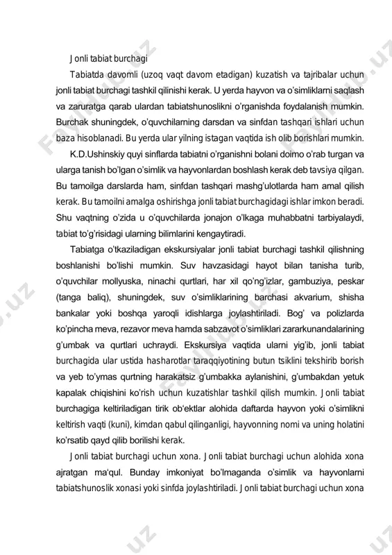 ib olish mumkin. ayrim asboblarni oʼquvchilarning oʼzlari tayyorlashlari mumkin. laboratoriya uskunalariga laboratoriya shtativlari, uchoyoqlar, spirt lampalari, asbeslangan toʼr, probirka qoʼyadigan shtativlar, qisqichlar, shuningdek idishlar (probirkalar, shisha voronkalar, kolbalar), oq shisha pufakchalari, idishlar toʼplami - choy stakanlari, lampochkalar va boshqalar kiradi. jonli tabiat burchagi tabiatda davomli (uzoq vaqt davom etadigan) kuzatish va tajribalar uchun jonli tabiat burchagi tashkil qilinishi kerak. u yerda hayvon va oʼsimliklarni saqlash va zaruratga qarab ulardan tabiatshunoslikni oʼrganishda foydalanish mumkin. burchak shuningdek, oʼquvchilarning darsdan va sinfdan tashqari ishlari uchun baza hisoblanadi. bu yerda ular yilning istagan vaqtida ish olib borishlari mumkin. k.d.ushinskiy quyi sinflarda tabiatni oʼrganishni bolani doimo oʼrab turgan va ularga tanish boʼlgan oʼsimlik va hayvonlardan boshlash kerak deb tavsiya qilgan. bu tamoilga darslarda ham, sinfdan tashqari mashgʼulotlarda ham amal qilish kerak. bu tamoilni amalga oshirishga jonli tabiat burchagidagi ishlar imkon beradi. shu vaqtning oʼzida u oʼquvchilarda jonajon oʼlkaga muhabbatni tarbiyalaydi, tabiat toʼgʼrisidagi ularning bilimlarini kengaytiradi. …