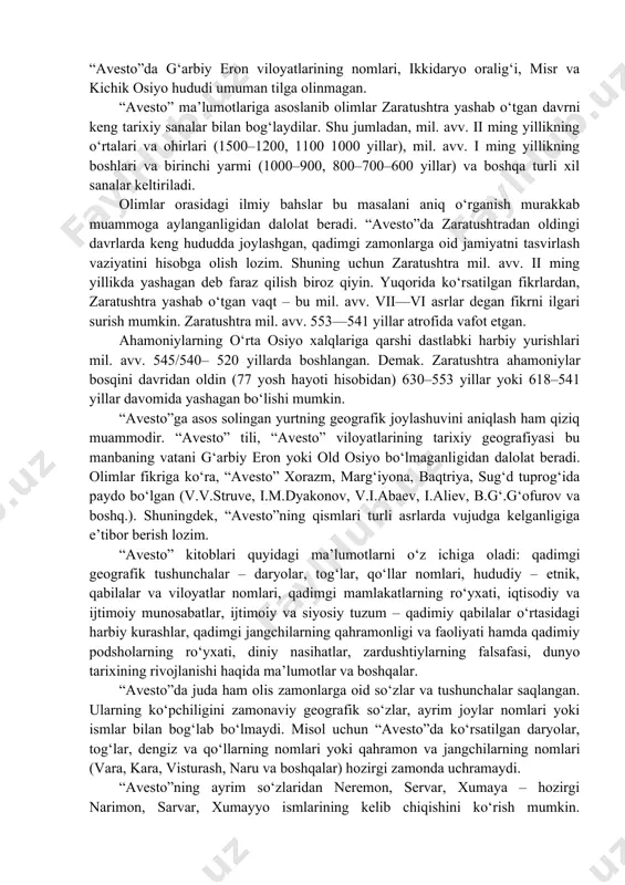 moniylar yozuvlarida, rasmiy davlat buyruqlarida va e’lonlarida zaratushtra ismi tilga olinmagan. bundan tashqari, “avesto”ning yashtlari yoki gotalarida ahamoniylarning podsholari, harbiy yurishlari, yirik davlati va shaharlari haqida hech qanday ma’lu​motlar saqlanmagan. shuningdek, “avesto”da g‘arbiy eron viloyatlarining nomlari, ikkidaryo oralig‘i, misr va kichik osiyo hududi umuman tilga olinmagan. “avesto” ma’lumotlariga asoslanib olimlar zara​tushtra yashab o‘tgan davrni keng tarixiy sanalar bilan bog‘laydilar. shu jumladan, mil. avv. ii ming yillikning o‘rtalari va ohirlari (1500–1200, 1100 1000 yillar), mil. avv. i ming yillikning boshlari va birinchi yarmi (1000–900, 800–700–600 yillar) va boshqa turli xil sanalar keltiriladi. olimlar orasidagi ilmiy bahslar bu masalani aniq o‘rganish murakkab muammoga aylanganligidan dalolat beradi. “avesto”da zaratushtradan oldingi davrlarda keng hududda joylashgan, qadimgi zamonlarga oid jamiyatni tasvirlash vaziyatini hisobga olish lozim. shuning uchun zaratushtra mil. avv. ii ming yillikda yashagan deb faraz qilish biroz qiyin. yuqorida ko‘rsatilgan fikrlardan, zaratushtra yashab o‘tgan vaqt – bu mil. avv. vii—vi asrlar degan fikrni ilgari …