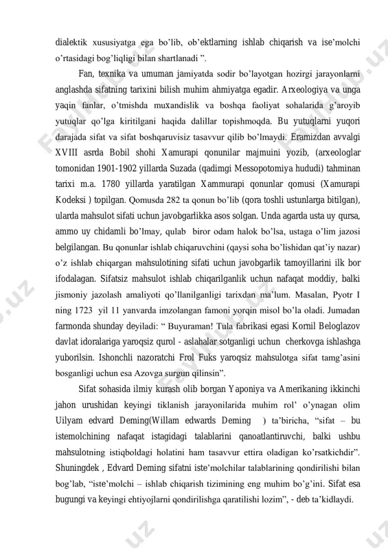 o‘rtasida ziddiyat mavjud ekan. sifat dialektik xususiyatga ega bo‘lib, ob‘ektlarning ishlab chiqarish va ise‘molchi o‘rtasidagi bog‘liqligi bilan shartlanadi ‖. fan, texnika va umuman jamiyatda sodir bo‘layotgan hozirgi jarayonlarni anglashda sifatning tarixini bilish muhim ahmiyatga egadir. arxeologiya va unga yaqin fanlar, o‘tmishda muxandislik va boshqa faoliyat sohalarida g‘aroyib yutuqlar qo‘lga kiritilgani haqida dalillar topishmoqda. bu yutuqlarni yuqori darajada sifat va sifat boshqaruvisiz tasavvur qilib bo‘lmaydi. eramizdan avvalgi xviii asrda bobil shohi xamurapi qonunilar majmuini yozib, (arxeologlar tomonidan 1901-1902 yillarda suzada (qadimgi messopotomiya hududi) tahminan tarixi m.a. 1780 yillarda yaratilgan xammurapi qonunlar qomusi (xamurapi kodeksi ) topilgan. qomusda 282 ta qonun bo‘lib (qora toshli ustunlarga bitilgan), ularda mahsulot sifati uchun javobgarlikka asos solgan. unda agarda usta uy qursa, ammo uy chidamli bo‘lmay, qulab biror odam halok bo‘lsa, ustaga o‘lim jazosi belgilangan. bu qonunlar ishlab chiqaruvchini (qaysi soha bo‘lishidan qat‘iy nazar) o‘z ishlab chiqargan mahsulotining sifati uchun javobgarlik tamoyillarini ilk bor ifodalagan. sifatsiz …