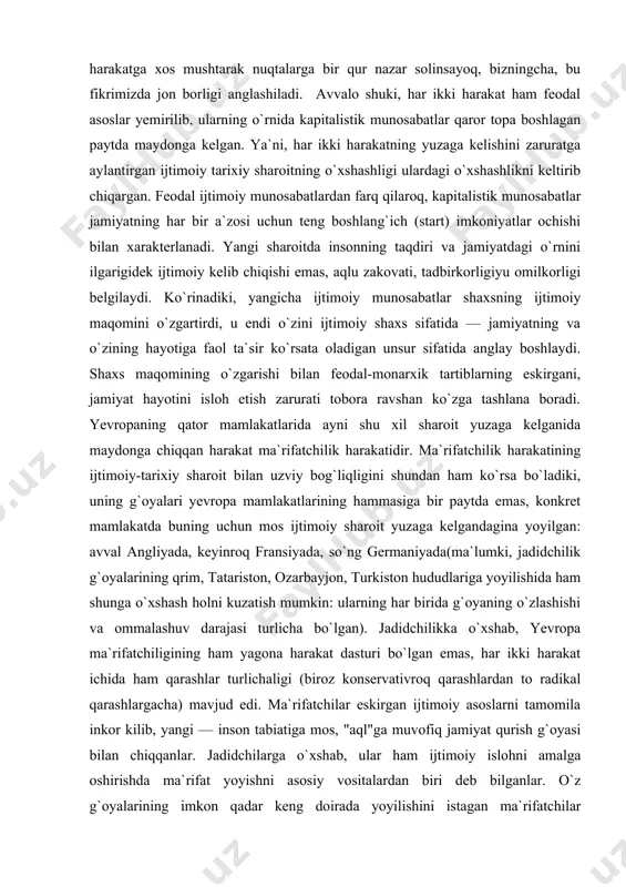 `oyalari yevropa mamlakatlarining hammasiga bir paytda emas, konkret mamlakatda buning uchun mos ijtimoiy sharoit yuzaga kelgandagina yoyilgan: avval angliyada, keyinroq fransiyada, so`ng germaniyada(ma`lumki, jadidchilik g`oyalarining qrim, tatariston, ozarbayjon, turkiston hududlariga yoyilishida ham shunga o`xshash holni kuzatish mumkin: ularning har birida g`oyaning o`zlashishi va ommalashuv darajasi turlicha bo`lgan). jadidchilikka o`xshab, yevropa ma`rifatchiligining ham yagona harakat dasturi bo`lgan emas, har ikki harakat ichida ham qarashlar turlichaligi (biroz konservativroq qarashlardan to radikal qarashlargacha) mavjud edi. ma`rifatchilar eskirgan ijtimoiy asoslarni tamomila inkor kilib, yangi — inson tabiatiga mos, "aql"ga muvofiq jamiyat qurish g`oyasi bilan chiqqanlar. jadidchilarga o`xshab, ular ham ijtimoiy islohni amalga oshirishda ma`rifat yoyishni asosiy vositalardan biri deb bilganlar. o`z g`oyalarining imkon qadar keng doirada yoyilishini istagan ma`rifatchilar nashriyot-matbaa ishlariga katta ahamiyat berganlar, kichik hajmli va arzon risolalar chop etib tarqatganlar. ma`lumingizki, jadidchilik harakatining ko`zga ko`ringan namoyandalari(behbudiy, munavvar qori, ibrat va boshq.) ham noshirlik bilan shug`ullanganlar. boz ustiga, jadidchilarning yuqoridagicha maqsad yo`lidagi sa`y-harakatlari …