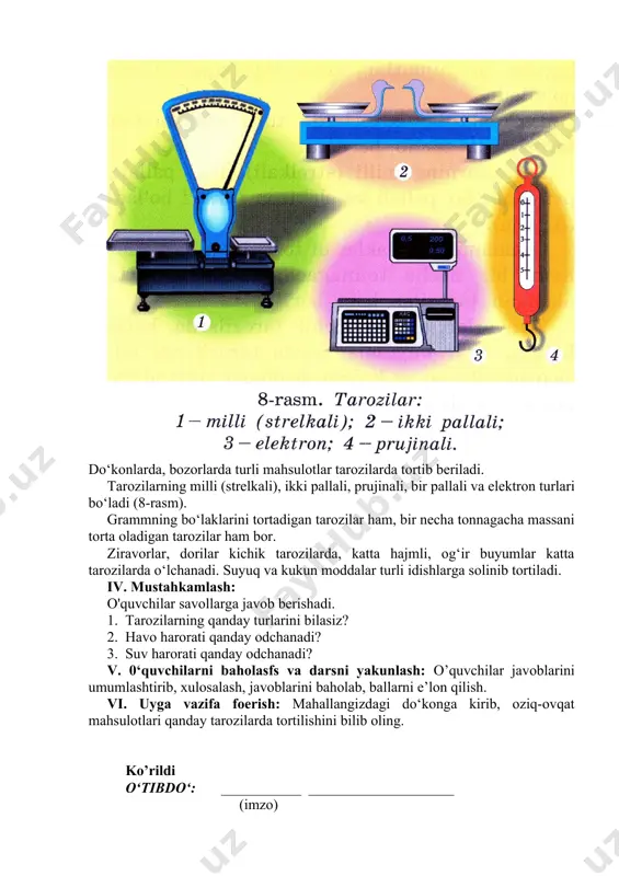 rda, bozorlarda turli mahsulotlar tarozilarda tortib beriladi. tarozilarning milli (strelkali), ikki pallali, prujinali, bir pallali va elektron turlari bo‘ladi (8-rasm). grammning bo‘laklarini tortadigan tarozilar ham, bir necha tonnagacha massani torta oladigan tarozilar ham bor. ziravorlar, dorilar kichik tarozilarda, katta hajmli, og‘ir buyumlar katta tarozilarda o‘lchanadi. suyuq va kukun moddalar turli idishlarga solinib tortiladi. iv. mustahkamlash: o'quvchilar savollarga javob berishadi. 1. tarozilarning qanday turlarini bilasiz? 2. havo harorati qanday odchanadi? 3. suv harorati qanday odchanadi? v. 0‘quvchilarni baholasfs va darsni yakunlash: o’quvchilar javoblarini umumlashtirib, xulosalash, javoblarini baholab, ballarni e’lon qilish. vi. uyga vazifa foerish: mahallangizdagi do‘konga kirib, oziq-ovqat mahsulotlari qanday tarozilarda tortilishini bilib oling. ko’rildi o‘tibdo‘: ___________ ____________________ (imzo) image1.jpeg