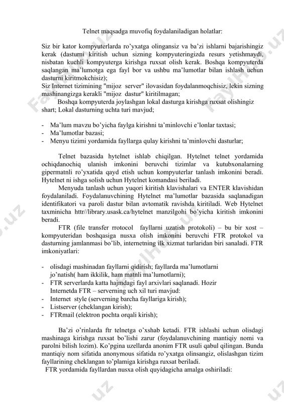 da ma’lumot olishni istasangiz klaviatura bilan so’rov(?) alomatini kiriting. telnet dasto’rini kiritgan kompyuter lokal hisoblanadi va o’z o’rnida aloqa o’rnatadigan kompyuter ­ olislashgan kompyuter hisoblanadi. telnet maqsadga muvofiq foydalaniladigan holatlar: siz bir kator kompyuterlarda ro’yxatga olingansiz va ba’zi ishlarni bajarishingiz kerak (dasturni kiritish uchun sizning kompyuterin­gizda resurs yetishmaydi, nisbatan kuchli kompyuterga kirishga ruxsat olish kerak. boshqa kompyuterda saqlangan ma’lumotga ega fayl bor va ushbu ma’lumotlar bilan ishlash uchun dasturni kiritmokchisiz); siz internet tizimining "mijoz ­ server" ilovasidan foydalanmoq­chisiz, lekin sizning mashinangizga kerakli "mijoz ­ dastur" kiritilmagan; boshqa kompyuterda joylashgan lokal dasturga kirishga ruxsat olishingiz shart; lokal dasturning uchta turi mavjud; · ma’lum mavzu bo’yicha faylga kirishni ta’minlovchi e’lonlar taxtasi; · ma’lumotlar bazasi; · menyu tizimi yordamida fayllarga qulay kirishni ta’minlov­chi dasturlar; telnet bazasida hytelnet ishlab chiqilgan. hytelnet telnet yordamida ochiqdan­ochiq ulanish imkonini beruvchi tizimlar va kutubxonalarning gipermatnli ro’yxatida qayd etish uchun kompyuterlar tanlash imkonini beradi. hytelnet ni ishga solish uchun …