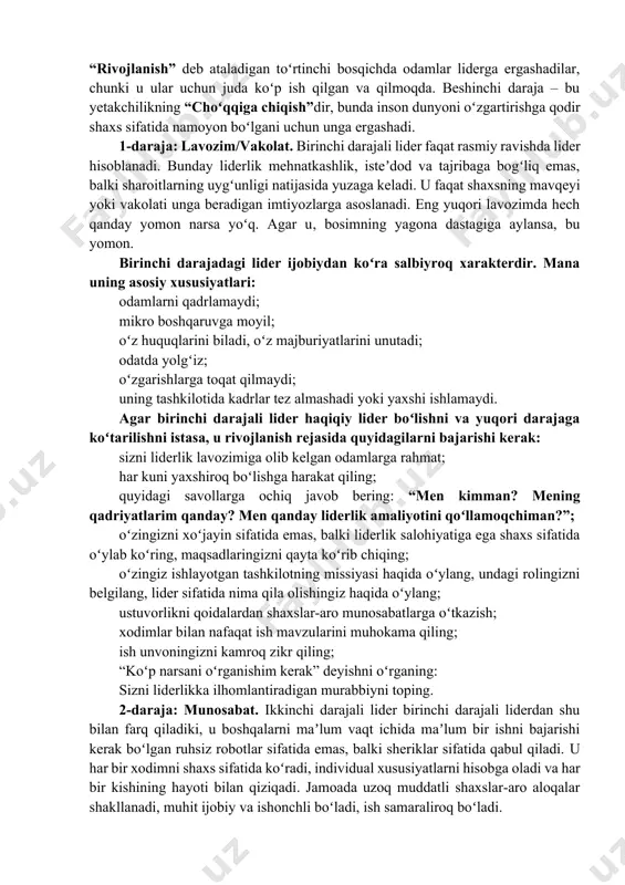 ik haqidagi kitobning muallifi “liderlikning beshta darajasi” jon maksvell liderlik martaba yoki targʻib qilish bilan bogʻliq emasligiga amin. liderlik — bu sizning jamoangizni ilgari surishdir. hech qanday kuchga ega boʻlmasdan lider boʻlish, lider boʻlmasdan turib yuqori lavozimni egallash mumkin. maksvellning soʻzlariga koʻra, samaradorlik liderlikning maqsadi emas. liderlikning asl maqsadi oʻzgarish va rivojlanishdir. liderlikning beshta darajasi piramidani tashkil qiladi, uning negizida birinchi “lavozim” joylashgan. bu daraja na isteʼdodni, na harakatni talab qiladi: lider tayinlangan va xodimlar unga boʻysunishi kerak. ikkinchi daraja, "munosabat" siz yaxshi shaxslar-aro munosabatlarga ega boʻlgan liderga ixtiyoriy ravishda ergashishni oʻz ichiga oladi. uchinchi daraja – samaradorlik liderni umumiy ishga foyda keltiruvchi shaxs sifatida hurmat qilish bilan tavsiflanadi. “rivojlanish” deb ataladigan toʻrtinchi bosqichda odamlar liderga ergashadilar, chunki u ular uchun juda koʻp ish qilgan va qilmoqda. beshinchi daraja – bu yetakchilikning “choʻqqiga chiqish”dir, bunda inson dunyoni oʻzgartirishga qodir shaxs sifatida namoyon boʻlgani uchun unga ergashadi. 1-daraja: lavozim/vakolat. birinchi darajali …