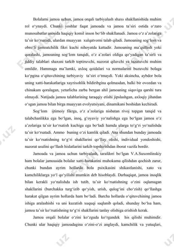 ishi, nazorat usulini qo‘llash hislatlarini tarkib topshirishdan iborat vazifa bordir. jamoada va jamoa uchun tarbiyalash, tarafdori bo‘lgan v.a.suxomlinskiy ham bolalar jamoasida bolalar xatti-harakatini muhokama qilishdan qochish zarur, chunki bundan ayrim hollarda bola psixikasini shikastlanishi, xato va kamchiliklarga yo‘l qo‘yilishi mumkin deb hisoblaydi. darhaqiqat, jamoa inoqlik bilan kerakli yo‘nalishda ish tutib, ta’sir ko‘rsatishning o‘zini oqlamagan shakllarini (burchakka turg‘izib qo‘yish, urish, qulog‘ini cho‘zish) qo‘llashga harakat qilgan ayrim hollarda ham bo‘ladi. barcha hollarda o‘qituvchining jamoa ishiga aralashishi va uni kuzatish xuquqi saqlanib qoladi, shunday bo‘lsa ham, jamoa ta’sir ko‘rsatishning to‘g‘ri shakllarini tanlay olishiga erishish kerak. jamoa orqali bolalar o‘zini ko‘zguda ko‘rgandek his qilishi muhimdir. chunki ular haqiqiy jamoadagina o‘zini-o‘zi anglaydi, kamchilik va yutuqlari, salbiy va ijobiy sifatlarini farqlaydi, jamoadagi ideal kishilardan o‘rnak oladi, ularga o‘xshashlikka harakat qiladi, o‘zini-o‘zi tarbiyalash imkoniga ega bo‘ladi. o‘z-o‘zini tarbiyalash esa insonning axloqiy sifatidir. unda bolalar o‘zini-o‘zi qo‘lga oladi, salbiy sifatlaridan holi bo‘lishga, yaxshi sifatlarni o‘zida shakllantirishga harakat qiladi. …