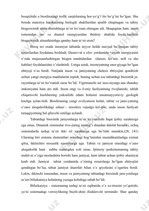 sferadagi trofik zanjirlarning bor-yo’g’i bir bo’g’ini bo’lgan. shu boisda materiya harakatining biologik shakllaridan ajralib chiqmagan va tabiiy biogeoximik alma-shinishlarga ta‘sir ko’rsata olmagan edi. shaqiqatan ham, inson tomonidan suv va shamol energiyasidan ibtidoiy shaklda foyda-lanilishi biogeoximik almashinishga qanday ham ta‘sir etsin? biroq tez orada insoniyat tabiatda tayyor holda mavjud bo’lmagan tabiiy resurslardan foydalana boshladi. dastavval u olov yordamida +uyosh energiyasini o’zida mujassamlashtirgan biogen manbalardan (daraxt, ko’mir, neft va shu kabilar) foydalanishni o’zlashtirdi. ustiga ustak, insoniyatning ener-giyaga bo’lgan ehtiyoji o’sa bordi. natijada inson va jamiyatning cheksiz ehtiyojini qondirish uchun yangi energiya manbalarini topish, buning uchun esa tabiatdagi bioximik ja-rayonlarga ta‘sir ko’rsatish zarur bo’ldi. yigirmanchi asr inso-niyatga ana shunday imkoniyatni ham ato etdi. inson ongi va il-miy faoliyatining rivojlanishi, ishlab chiqaruvchi kuchlarning yuksalishi odam bolasini umumsayyoraviy geologik kuchga aylan-tirdi. biosferaning yangi evolyutsion holati, tabiat va jami-yatning o’zaro aloqadorlikdagi sohasi - noosfera vujudga kel-diki, unda inson faoliyati taraqqiyotning hal qiluvchi omiliga aylandi. tabiatdagi bioximik …