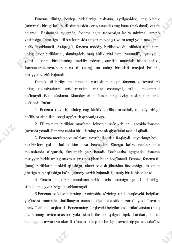 fonema so’zlovchilarning xotirasida o’zining tipik farqlovchi belgilari yig’indisi zaminida shakllangan maxsus ideal “akustik nazorat” yoki “tovush obrazi” sifatida saqlanadi. fonemaning farqlovchi belgilari esa artikulyatsion (nutq a‘zolarining avtomatlashib yoki standartlashib qolgan tipik harakati, holati haqidagi tasavvur) va akustik (fonema aloqador bo’lgan tovush tipiga xos talaffuz sifati: o’ziga xos balandligi, kuchi, tembri, cho’ziq - qisqaligi kabi) belgilar haqidagi tasavvurlar asosida qaror topadi.2 6. fonema inson nutq a‘zolari yordamida hosil qilinadigan tovush tiplarining andazalari bo’lib, ular psixik – akustik obrazlar “galereyasi”, qatori sifatida bizning xotiramizda saqlanadi. so’zlovchilar ushbu psixik – akustik obrazlar asosida nutq a‘zolarini harakatga keltiradi va natijada fonemalarning nutqiy ko’rinishlarini (tovushlarni) hosil etadi.3 7. fonema invariant sifatida namoyon bo’ladi, ya‘ni u til birligi sifatida umumiylik hisoblanadi, nutqdan tashqaridagi- nutqqacha bo’lgan – reallashmagan birlik bo’ladi, “nofunktsional” holat. 8. fonemaning nutqdagi - so’z (so’z formasi), so’z birikmalari tarkibidagi ko’rinishi, qurshov tovushlari ta‘sirida paydo bo’lgan qiyofasi uning variantidir. demak, bunda fonemaning variantlari ma‘no farqlamaydi. …