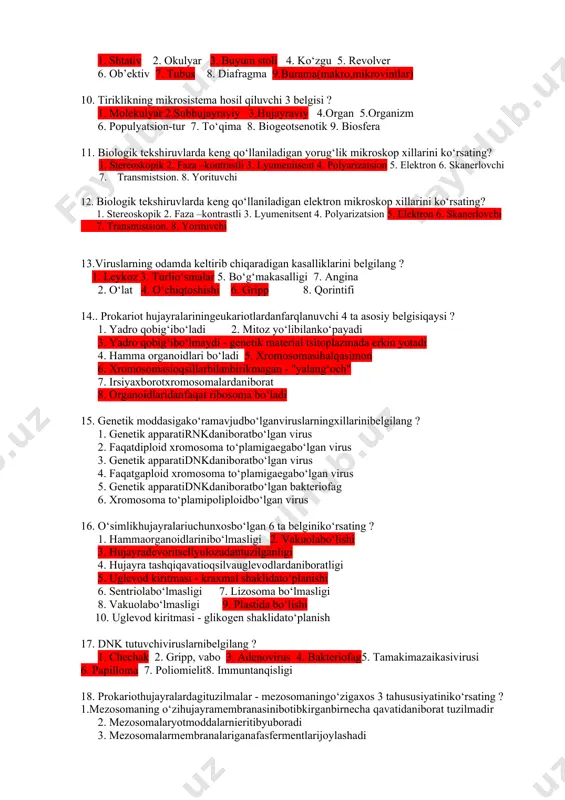 oli 4. ko‘zgu 5. revolver 6. ob’ektiv 7. tubus 8. diafragma 9.burama(makro,mikrovintlar) 10. tiriklikning mikrosistema hosil qiluvchi 3 belgisi ? 1. molekulyar 2.subhujayraviy 3.hujayraviy 4.organ 5.organizm 6. populyatsion-tur 7. to‘qima 8. biogeotsenotik 9. biosfera 11. biologik tekshiruvlarda keng qo‘llaniladigan yorug‘lik mikroskop xillarini ko‘rsating? 1. stereoskopik 2. faza –kontrastli 3. lyumenitsent 4. polyarizatsion 5. elektron 6. skanerlovchi 7. transmistsion. 8. yorituvchi 12. biologik tekshiruvlarda keng qo‘llaniladigan elektron mikroskop xillarini ko‘rsating? 1. stereoskopik 2. faza –kontrastli 3. lyumenitsent 4. polyarizatsion 5. elektron 6. skanerlovchi 7. transmistsion. 8. yorituvchi 13.viruslarning odamda keltirib chiqaradigan kasalliklarini belgilang ? 1. leykoz 3. turlio‘smalar 5. bo‘g‘makasalligi 7. angina 2. o‘lat 4. o‘chiqtoshishi 6. gripp 8. qorintifi 14.. prokariot hujayralariningeukariotlardanfarqlanuvchi 4 ta asosiy belgisiqaysi ? 1. yadro qobig‘ibo‘ladi 2. mitoz yo‘libilanko‘payadi 3. yadro qobig‘ibo‘lmaydi - genetik material tsitoplazmada erkin yotadi 4. hamma organoidlari bo‘ladi 5. xromosomasihalqasimon 6. xromosomasioqsillarbilanbirikmagan - "yalang‘och" 7. irsiyaxborotxromosomalardaniborat 8. organoidlaridanfaqat ribosoma bo‘ladi 15. genetik …