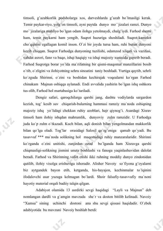 ton bitilib kelinadi. navoiy “xamsa” sining uchinchi dostoni ana shu sevgi qissasi haqidadir. o`zbek adabiyotida bu mavzuni navoiy boshlab berdi: men turkcha boshlabon hikoyat, qildim bu fasonani rivoyat,-deydi shoir. navoiy o`z dostonida ruhiyat tasviriga katta e`tibor beradi. asar voqealarining tun tasviridan boshlanishi, qaysning beshikdagi nolasidayoq ishqdan xabar borligi, ka`baga olib borilgan majnunning xalqa-xalqa ko`z yosh to`kib ishq o`tini ko`paytirishini so`rab yolvorishi navoiy dostonining ob`ektivligidan dalolat beradi. navoiy bu dostonda pok muhabbat pokiza insonlar qalbidan joy olishi mumkin, degan g`oyani ilgari surib, “haqiqat asrorini majoz tariqi bila” ko`ylaydi. dostonning mohiyatini majoziy ishqning haqiqiy ishqqa aylanishini obrazlar vositasida ko`rsatib berish tashkil qiladi. majnun ishqi bu borada oliy namuna, chunki u butun vujudi, jonu dili ila ilohni sevadi. ayni vaqtda esa shafqat-muruvvati, najib axloqi-yu beqiyos iste`dodi bilan eng go`zal insondir. majnun zamon va makondan tashqari samoviy ishq ramzi. dostonda ikki qutb-ishq va ishqsizlik tasviri bobdan bobga rivojlanib boradi. shoir yangi-yangi g`oyalar, obrazlar kiritib, …
