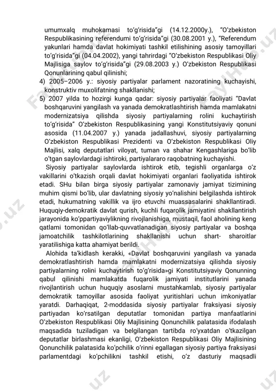 aviytamoyillaridan birihisoblanadi.aynan ko‘ppartiyaviylik tufayli demokratiyaning siyosiy plyuralizm, qonun ustuvorligi,imkoniyatlartengligikabitamoyillarinio‘zidamujassam etgan siyosiypartiyalarvaularningvakillario‘rtasidadoimiymuloqotta’minlanadi. mamlakatsiyosiyhayotiningbarchasohalarini,davlatvajamiyatqurilishini erkinlashtirishda,fuqarolarningsiyosiy,iqtisodiyfaolliginikuchaytirishva insonning o‘zqobiliyatinito‘la ro‘yobga chiqarishiuchun tegishlishart- sharoityaratishda,odamlarningo‘zxohish-irodasinierkinifodaetish,o‘z manfaatlariniro‘yobgachiqarishvahimoyaqilishhuquqinirivojlantirishva amaldanamoyonqilishda,jamiyatimizdamavjudbo‘lganturlimanfaatlarini ro‘yobga chiqarish va himoya qilish huquqinirivojlantirish va amalda namoyonqilishda,jamiyatimizdamavjudbo‘lganturlimanfaatlar,qarama- qarshikuchlar va harakatlar o‘rtasidagimuvozanatnita’minlaydigan samaralimexanizmnishakllantirishda ko‘ppartiyaviyliktizimimuhim rol o‘ynaydi.respublikamizdako‘ppartiyaviylikningshakllanishjarayoninihar birimuayyan voqea bilan ajralib turadigan quyidagibeshta bosqichga bo‘lishmumkin: 1)1991–1994y.:yakkapartiyaviylikningtugatilishivako‘ppartiyaviylikning shakllanishiuchunzarurbo‘lganshart-sharoitlariningyaratilishi; 2)1995–1999y.:ko‘ppartiyaviylikningqonunchilikasoslariyaratilishiva yangipartiyalarning tashkiltopishi.“siyosiy partiyalar to‘g‘risida”gi (26.11.1996y.),“nodavlatnotijorattashkilotlarito‘g‘risida”gi(14.04.1999 y.)o‘zbekistonrespublikasiqonunlariningqabulqilinishi; 3) 2000–2004 y.:siyosiy tajriba to‘plash va moliyaviy mustaqillikni ta’minlash,doimiy elektoratnibelgilab olish. “qonun loyihalarining umumxalq muhokamasi to‘g‘risida”gi (14.12.2000y.), “o‘zbekiston respublikasiningreferendumito‘g‘risida”gi(30.08.2001y.),“referendum yakunlarihamdadavlathokimiyatitashkiletilishiningasosiytamoyillari to‘g‘risida”gi(04.04.2002),yangitahrirdagi“o‘zbekistonrespublikasioliy majlisigasaylovto‘g‘risida”gi(29.08.2003y.)o‘zbekistonrespublikasi qonunlariningqabulqilinishi; 4)2005–2006