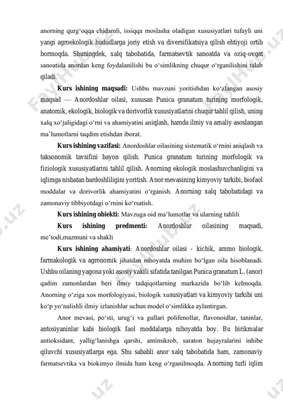 tini aniqlash, hamda ilmiy va amaliy asoslangan ma’lumotlarni taqdim etishdan iborat. kurs ishining vazifasi: anordoshlar oilasining sistematik o‘rnini aniqlash va taksonomik tavsifini bayon qilish. punica granatum turining morfologik va fiziologik xususiyatlarini tahlil qilish. anorning ekologik moslashuvchanligini va iqlimga nisbatan bardoshliligini yoritish. anor mevasining kimyoviy tarkibi, biofaol moddalar va dorivorlik ahamiyatini o‘rganish. anorning xalq tabobatidagi va zamonaviy tibbiyotdagi o‘rnini ko‘rsatish. kurs ishining obiekti: mavzuga oid ma’lumotlar va ularning tahlili kurs ishining predmenti: anordoshlar oilasining maqsadi, me’todi,mazmuni va shakli kurs ishining ahamiyati: anordoshlar oilasi - kichik, ammo biologik, farmakologik va agronomik jihatdan nihoyatda muhim bo‘lgan oila hisoblanadi. ushbu oilaning yagona yoki asosiy vakili sifatida tanilgan punica granatum l. (anor) qadim zamonlardan beri ilmiy tadqiqotlarning markazida bo‘lib kelmoqda. anorning o‘ziga xos morfologiyasi, biologik xususiyatlari va kimyoviy tarkibi uni ko‘p yo‘nalishli ilmiy izlanishlar uchun model o‘simlikka aylantirgan. anor mevasi, po‘sti, urug‘i va gullari polifenollar, flavonoidlar, taninlar, antosiyaninlar kabi biologik faol moddalarga nihoyatda boy. bu …