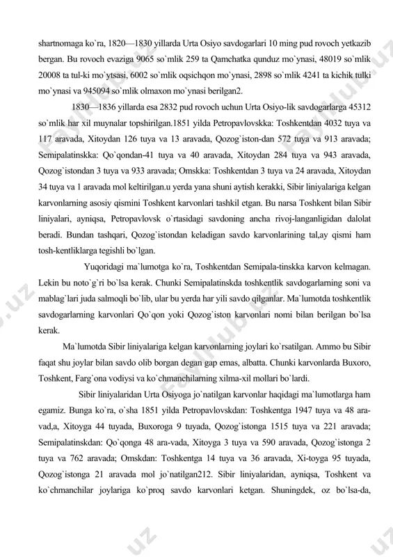 omskka: toshkentdan 3 tuya va 24 aravada, xitoydan 34 tuya va 1 aravada mol keltirilgan.u yerda yana shuni aytish kerakki, sibir liniyalariga kelgan karvonlarning asosiy qismini toshkent karvonlari tashkil etgan. bu narsa toshkent bilan sibir liniyalari, ayniqsa, petropavlovsk o`rtasidagi savdoning ancha rivoj-langanligidan dalolat beradi. bundan tashqari, qozog`istondan keladigan savdo karvonlarining tal,ay qismi ham tosh-kentliklarga tegishli bo`lgan. yuqoridagi ma`lumotga ko`ra, toshkentdan semipala-tinskka karvon kelmagan. lekin bu noto`g`ri bo`lsa kerak. chunki semipalatinskda toshkentlik savdogarlarning soni va mablag`lari juda salmoqli bo`lib, ular bu yerda har yili savdo qilganlar. ma`lumotda toshkentlik savdogarlarning karvonlari qo`qon yoki qozog`iston karvonlari nomi bilan berilgan bo`lsa kerak. ma`lumotda sibir liniyalariga kelgan karvonlarning joylari ko`rsatilgan. ammo bu sibir faqat shu joylar bilan savdo olib borgan degan gap emas, albatta. chunki karvonlarda buxoro, toshkent, farg`ona vodiysi va ko`chmanchilarning xilma-xil mollari bo`lardi. sibir liniyalaridan urta osiyoga jo`natilgan karvonlar haqidagi ma`lumotlarga ham egamiz. bunga ko`ra, o`sha 1851 yilda petropavlovskdan: toshkentga 1947 tuya va …