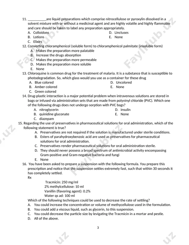 acid and acetic acids upon hydrolysis. b. oxidation c. photo-degradation d. lower temperature e. ph 4. 5. 11. which of the following solvents cannot be ingested orally with a formulation? a. b. ethanol c. glycerin d. propylene glycol e. polyethylene glycol 400 f. none 12. __________are liquid preparations which comprise nitrocellulose or pyroxylin dissolved in a solvent mixture with or without a medicinal agent and are highly volatile and highly flammable and care should be taken to label any preparation appropriately. a. colloidons b. lotions c. elixirs d. linctuses e. none 13. converting chloramphenicol (soluble form) to chloramphenicol palmitate (insoluble form) a. makes the preparation more palatable b. increase the drugs absorption c. makes the preparation more permeable d. makes the preparation more soluble e. none 6. 3 14. chloroquine is common drug for the treatment of malaria. it is a substance that is susceptible to photodegradation. so, which glass …