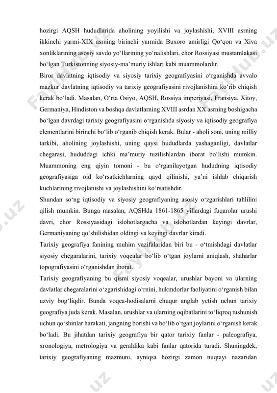 i, xvii-xviii asrlarda ashtarxoniylar davlati chegaralarining o‘zgarib turishi, amir temur davridagi muhim voqealar bo‘lib o‘tgan joylar, xiii-xix asrlardagi hozirgi aqsh hududlarida aholining yoyilishi va joylashishi, xviii asrning ikkinchi yarmi-xix asrning birinchi yarmida buxoro amirligi qo‘qon va xiva xonliklarining asosiy savdo yo‘llarining yo‘nalishlari, chor rossiyasi mustamlakasi bo‘lgan turkistonning siyosiy-ma’muriy ishlari kabi muammolardir. biror davlatning iqtisodiy va siyosiy tarixiy geografiyasini o‘rganishda avvalo mazkur davlatning iqtisodiy va tarixiy geografiyasini rivojlanishini ko‘rib chiqish kerak bo‘ladi. masalan, o‘rta osiyo, aqsh, rossiya imperiyasi, fransiya, xitoy, germaniya, hindiston va boshqa davlatlarning xviii asrdan xx asrning boshigacha bo‘lgan davrdagi tarixiy geografiyasini o‘rganishda siyosiy va iqtisodiy geografiya elementlarini birinchi bo‘lib o‘rganib chiqish kerak. bular - aholi soni, uning milliy tarkibi, aholining joylashishi, uning qaysi hududlarda yashaganligi, davlatlar chegarasi, hududdagi ichki ma’muriy tuzilishlardan iborat bo‘lishi mumkin. muammoning eng qiyin tomoni - bu o‘rganilayotgan hududning iqtisodiy geografiyasiga oid ko‘rsatkichlarning qayd qilinishi, ya’ni ishlab chiqarish kuchlarining rivojlanishi va joylashishini ko‘rsatishdir. shundan so‘ng …