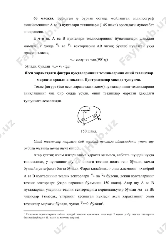 енгликдан қуйидаги пропорцияни ёзиш мумкин, (56) яъни, ясси ҳаракатдаги жисм нуқталарининг тезликлари уларнинг оний тезликлар марказигача бўлган масофаларига пропорционал экан. юқорида олинган натижалардан қуйидаги хулосалар келиб чиқади: 1. оний тезликлар марказини аниқлаш учун фақат ихтиёрий иккита а ва в нуқталарнинг ва тезликларини йўналишларини (ёки уларнинг траекторияларини) билиш кифоя экан; шу нуқталарнинг тезликларини йўналишларига ўтказилган перпендикуляр чизиқларнинг (ёки уларнинг траекторияларига уринмаларнинг) кесишган нуқтаси оний тезликлар маркази бўлар экан. 2. ясси ҳаракатдаги жисмнинг ихтиёрий нуқтасининг тезликларини аниқлаш учун, унинг бирорта а нуқтасининг тезлигини сон қиймати, йўналиши ва бошқа ихтиёрий в нуқтанинг тезлигини йўналиши малум бўлиши етарли экан. у ҳолда а ва в нуқталардан ва тезликларга перпендикуляр чизиқлар ўтказсак, уларнинг кесишган р нуқтаси оний тезликлар маркази бўлади ва тезликнинг йўналишига қараб жисмнинг айланиш йўналишини аниқлаб оламиз. сўнгра -тезлик орқали (56) формула ёрдамида ихтиёрий м нуқтанинг vm -тезлигини аниқлаймиз ва -ни рм чизиғига перпендикуляр равишда м нуқтадан жисмнинг айланиш томонига йўналтириб қўямиз. 3. ясси …