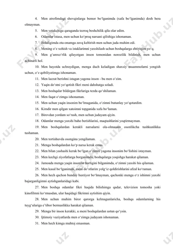 ilishim kerak bo‘lsa, men har doim maslahat so‘rayman. 3. men o‘z ishimni yuqori darajada bajaraman, chunki uni a’lo darajada baholashlarini bilaman. 4. men atrofimdagi shovqinlarga bemor bo‘lganimda (xafa bo‘lganimda) dosh bera olmayman. 5. men yetakchiga qaraganda tezroq boshchilik qila olar edim. 6. odamlar istasa, men uchun ko‘proq narsani qilishiga ishonaman. 7. bolaligimda ota-onamga zavq keltirish men uchun juda muhim edi. 8. mening o‘z xohish va istaklarimni yaxshilash uchun boshqalarga ehtiyojim yo‘q. 9. men g‘amxo‘rlik qilayotgan inson tomonidan norozilik bildirish, men uchun achinarli hol. 10. men hayotda uchraydigan, menga duch keladigan shaxsiy muammolarni yengish uchun, o‘z qobiliyatimga ishonaman. 11. men lazzat berishni istagan yagona inson - bu men o‘zim. 12. yaqin do‘stni yo‘qotish fikri meni dahshatga soladi. 13. men boshqalar bildirgan fikrlariga tezda qo‘shilaman. 14. men faqat o‘zimga ishonaman. 15. men uchun yaqin insonim bo‘lmaganida, o‘zimni butunlay yo‘qotardim. 16. kimdir men qilgan xatoimni topganida xafa bo‘laman. 17. birovdan yordam so‘rash, men …
