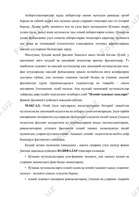 ириш; · бўлажак мутахассисларга илмий ходим ва илмий тадқиқот ҳамда уларнинг мазмун - моҳияти ҳақида тушунча бериш; · илмий тадкиқот ишларини ривожлантириш, ўтказиш ва уларнинг тажриба - синов ишлари ҳамда уларнинг таҳлили ҳақида тушунча бериш; · бўлажак мутахассисларни танланган мутахассислиги бўйича илмий тадқиқот ишларнини бажаришга, шунингдек, фан - техника ва технологиянинг замонавий ютукларини амалиётда жорий этишга йўналтирилган касб тайё'ргарлигига эга қилиш; · бўлажак мутахассисларнинг касб вазифаларини автоматлаш-тириш ва компьютерда моделлаштириш методларини, оптимал ечимлар топишнинг рационал усулларини топишни ўргатиш; · илмий тадкиқот ишлари олиб боришда замонавий ахборот тизимларидан фойдаланадиган инновацион таълим технологиялар ва интерактив таълим усулларидан фойдаланишни ўргатиш; · диссертация тайёрлаш ва уни расмийлаштириш ҳамда ҳимоя қилиш ҳақидаги маълумотларни етказиш. "илмий тадқиқот асослари" фанининг мақсади: олий ўкув юртларида магистратурани битириб чиқаётган мутахассисни замонавий педагогик ва ахборот технологияларидан, ўкув - тарбия ишларининг интерактив усулларидан фойдалана оладиган қилиб ҳамда ўзидаги педагогик фаолият маҳоратини ва кўникмаларини янада такомиллаштириш, ривожлантириш устидаги фаолиятини илмий ташкил қила …