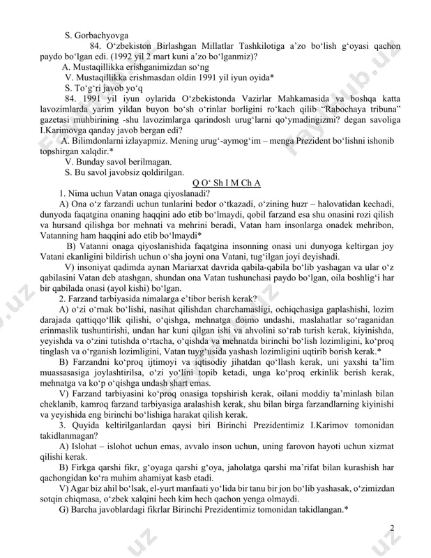 ilmagan. s. rahbarlar har qanday diniy marosimlarni o‘tkazishga, naro‘z bayramini o‘tkazishga tashabbuskor sifatida biriktirilgan, ularning vazifasi tashkilotchilik edi. 84. kimki xalqqa halollik bilan, mardlik bilan muttasil haq so‘zni aytib kelgan bo‘lsa, shu xalqning o‘tmishi, bugungi kuni va kelajagi uchun butun mas’uliyatni o‘z zimmasiga olsa, el-yurtning izzat-hurmati va ishonchidan umidvor bo‘lishi mumkin. ushbu so‘zlar kimga tegishli? a. i.karimovga * v. hech kimga s. gorbachyovga 84. o‘zbekiston birlashgan millatlar tashkilotiga a’zo bo‘lish g‘oyasi qachon paydo bo‘lgan edi. (1992 yil 2 mart kuni a’zo bo‘lganmiz)? a. mustaqillikka erishganimizdan so‘ng v. mustaqillikka erishmasdan oldin 1991 yil iyun oyida* s. to‘g‘ri javob yo‘q 84. 1991 yil iyun oylarida o‘zbekistonda vazirlar mahkamasida va boshqa katta lavozimlarda yarim yildan buyon bo‘sh o‘rinlar borligini ro‘kach qilib “rabochaya tribuna” gazetasi muhbirining -shu lavozimlarga qarindosh urug‘larni qo‘ymadingizmi? degan savoliga i.karimovga qanday javob bergan edi? a. bilimdonlarni izlayapmiz. mening urug‘-aymog‘im – menga prezident bo‘lishni ishonib topshirgan xalqdir.* v. bunday savol berilmagan. …