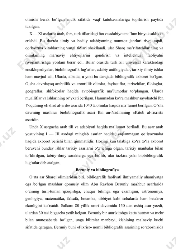 ‘ra mashhur sayohatchi ibn yoqutning «irshad al-arib» asarida 1040 ta olimlar haqida ma’lumot berilgan. o‘sha davrning mashhur biobibliografik asari ibn an-nadimning «kitob al-fixrist» asaridir. unda x asrgacha arab tili va adabiyoti haqida ma’lumot beriladi. bu asar arab yozuvining i — iii asrdagi minglab asarlar haqida, saqlanmagan qo‘lyozmalar haqida axborot berishi bilan qimmatlidir. hozirgi kun talabiga ko‘ra to‘la axborot beruvchi bunday ishlar tarixiy asarlarni o‘z ichiga olgan, tarixiy manbalar bilan to‘ldirilgan, tabiiy-ilmiy xarakterga ega bo‘lib, ular tazkira yoki biobibliografik lug‘atlar deb atalgan. beruniy va bibliografiya o‘rta asr sharqi olimlaridan biri, bibliografik faoliyati ilmiyamaliy ahamiyatga ega bo‘lgan mashhur qomusiy olim abu rayhon beruniy mashhur asarlarida o‘zining turli-tuman qiziqishga, chuqur bilimga ega ekanligini, astronomiya, geologiya, matematika, falsafa, botanika, tibbiyot kabi sohalarda ham betakror ekanligini ko‘rsatdi. salkam 80 yillik umri davomida 150 dan oshiq asar yozdi, ulardan 30 tasi bizgacha yetib kelgan. beruniy bir umr kitobga katta hurmat va mehr bilan munosabatda bo‘lgan, unga …