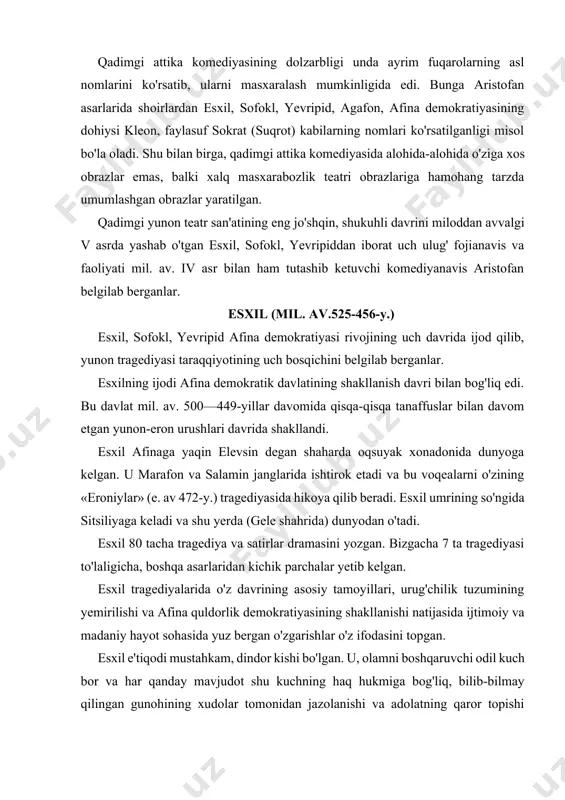 b beradi. esxil umrining so'ngida sitsiliyaga keladi va shu yerda (gele shahrida) dunyodan o'tadi. esxil 80 tacha tragediya va satirlar dramasini yozgan. bizgacha 7 ta tragediyasi to'laligicha, boshqa asarlaridan kichik parchalar yetib kelgan. esxil tragediyalarida o'z davrining asosiy tamoyillari, urug'chilik tuzumining yemirilishi va afina quldorlik demokratiyasining shakllanishi natijasida ijtimoiy va madaniy hayot sohasida yuz bergan o'zgarishlar o'z ifodasini topgan. esxil e'tiqodi mustahkam, dindor kishi bo'lgan. u, olamni boshqaruvchi odil kuch bor va har qanday mavjudot shu kuchning haq hukmiga bog'liq, bilib-bilmay qilingan gunohining xudolar tomonidan jazolanishi va adolatning qaror topishi muqarrar, deb tushungan. intiqom muqarrarligi va adolatning qaror topishi g'oyasi esxilning hamma tragediyalarida ko'zga tashlanib turadi. esxil taqdiri azal (moyra)ga ishonib qaragan. uning nazdida, hatto, xudolar ham taqdir izmidan chiqolmaydi. esxil o'z tragediyalariga ikkinchi aktyorni olib kirdi va shu bilan fojeaviy to'qnashuvlarni ancha teran ishlash va xatti-harakat jihatlarini kuchaytirish imkoniga erishdi. bu teatr san'atida yuz bergan chinakam burilish nuqtasi edi: …