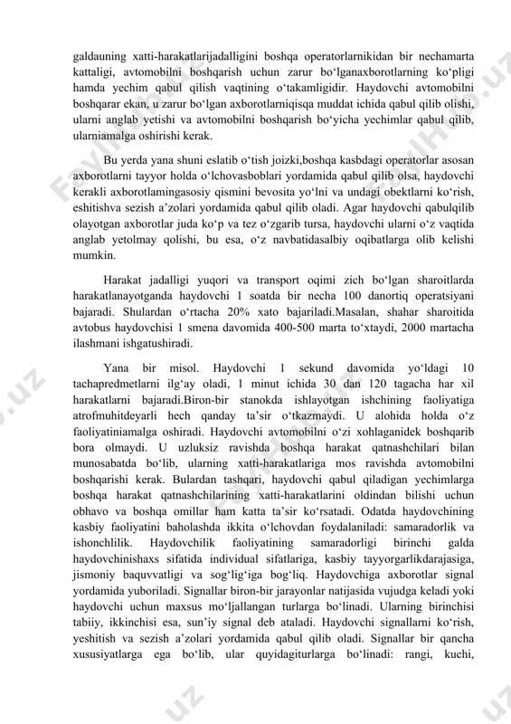 xaydovchi analizatorlar yordamida oladi.har bir analizator 3 ta bo‘limdan tashkil topadi: 1.tashqi qabul qiluchi apparat-bunda energiya ta’siridan olinib nerv jarayoniga aylantiriladi,bular ko‘z,quloq,burun... 2.sezuvchi nervlar.bunda ta’sirlar markaziy nerv tizimiga yuboriladi. 3.markaz.bosh miyani ixtisoslashgan uchastkasi bo‘lib nerv ta’sirini unga xos tizimga aylantiriladi. analizatorlar quyidagi turlarga bo‘linadi: 1.ko‘rish. 2.eshitish. 3.teri sezish. 4.hid bilish. 5.tana holatini o‘zgarish analizatori. 6.dvigatelli analizator. ma’lumki, «avtomobil-haydovchi-yo‘l- muhit» tizimida ikkita biologik element bo‘lib, ulardan biri «haydovchi»dir.bu tizimda haydovchi avtomobilni boshqaruvchi «operator!»vazifasini o‘taydi. bu vazifa boshqa mashinalarni boshqaruvchioperatorlardan anchagina farq qiladi. bunday farqlar birinchi galdauning xatti-harakatlarijadalligini boshqa operatorlarnikidan bir nechamarta kattaligi, avtomobilni boshqarish uchun zarur bo‘lganaxborotlarning ko‘pligi hamda yechim qabul qilish vaqtining o‘takamligidir. haydovchi avtomobilni boshqarar ekan, u zarur bo‘lgan axborotlarniqisqa muddat ichida qabul qilib olishi, ularni anglab yetishi va avtomobilni boshqarish bo‘yicha yechimlar qabul qilib, ularniamalga oshirishi kerak. bu yerda yana shuni eslatib o‘tish joizki,boshqa kasbdagi operatorlar asosan axborotlarni tayyor holda o‘lchovasboblari yordamida qabul qilib olsa, haydovchi kerakli axborotlamingasosiy …