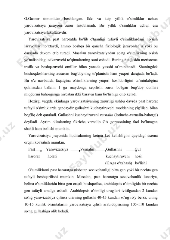 a oshadi. arabidopsis o'simligi urug'lari ivitilgandan 2 kundan so'ng yarovizatsiya qilinsa ularning gullashi 40-45 kundan so'ng ro'y bersa, uning 10-15 kunlik o'simtalarini yarovizatsiya qilish arabidopsisning 105-110 kundan so'ng gullashiga olib keladi. yarovizatsiya odatda 1-3 oy davom etadi va nisbatan samarali harorat 0-7°c hisoblanadi. issiqsevar o'simliklar yarovizatsiyasi mobaynidagi eng muqobil harorat 10-13°c hisoblanadi. ayrim o'simliklarda masalan, suli va karam o'simliklarida past haroratning bo'linib-bo'linib turishi yarovizatsiyaning samaradorligini kamaytiradi. yarovizatsiyaning eng muhim sharoiti bu bo'linuvchi hujayralarning mavjudligidir. ushbu hol murtakda yoki poya hamda yosh barglarning apikal meristemalarida ro'y beradi. shuningdek saqlab qo'yilgan sabzi va karam poyalari tepasida ham , yarovizatsiya yaxshi yuradi. yarovizatsiya jarayonida hosil bo'lgan o'zgarishlar faqatgina hujayralarning bo'linishi orqali berilishi mumkin. yarovizatsiyaning fiziologik-biokimyoviy tabiati hozircha ma’lum emas. ammo ayrim o'simliklarda yarovizatsiya davrida yoki undan keyin ga gormoni miqdorining ko'payishi kuzatilgan. fotoperiodizm. fotoperiodizm tushunchasi 1920-1923 yillarda amerikalik olimlar u. garner va g.allerlar tomonidan fanga kiritilgan. ularning tajribalar asosicja qilgan xulosalariga asosan o'simliklarning …