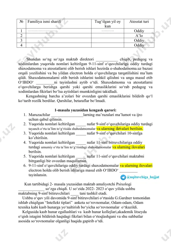 a ismi sharifi tug‘ilgan yil oy kun shaxodatnoma turi 1 ……………… …………… oddiy 2 oddiy 3 oddiy 4 oddiy 11-sinfdagi quyidagi o’quvchilar oddiy turdagi atesstatlarni olishlari mumkinligini takidladi. № familiya ismi sharifi tug‘ilgan yil oy kun atesstat turi 1 ………………………… …………. oddiy 2 a’lo 3 oddiy 4 oddiy shundan so‘ng so‘zga maktab direktori ___________ chiqib, pedagog va xodimlardan yuqorida nomlari keltirilgan 9-11-sinf o‘quvchilariga oddiy turdagi shaxodatnoma va atesstatlarni olib berish ishlari hozirda e-shahodatnoma.uz bazasi orqali yozilishini va bu yildan electron holda o‘quvchilarga tarqatilishini ma’lum qildi. shaxodatnomalarni olib berish ishlarini tashkil qilishni va unga masul etib o‘ibdo‘ _________ni tayinlashni aytib o‘tdi. shaxodatnoma va atesstatlarni o‘quvchilarga berishga qarshi yoki qarshi emasliklarini so‘rab pedagog va xodimlardan fikirlari bo‘lsa aytishlari mumkinligini takidladi. kengashning barcha a’zolari bir ovozdan qarshi emasliklarini bildirib qo‘l ko‘tarib rozilk berdilar. qarshilar, betaraflar bo‘lmadi. 1-masala yuzasidan kengash qarori: 1. maruzachilar ________________larning ma’ruzalari ma’lumot va ijro uchun qabul qilinsin. 2. yuqorida nomlari …