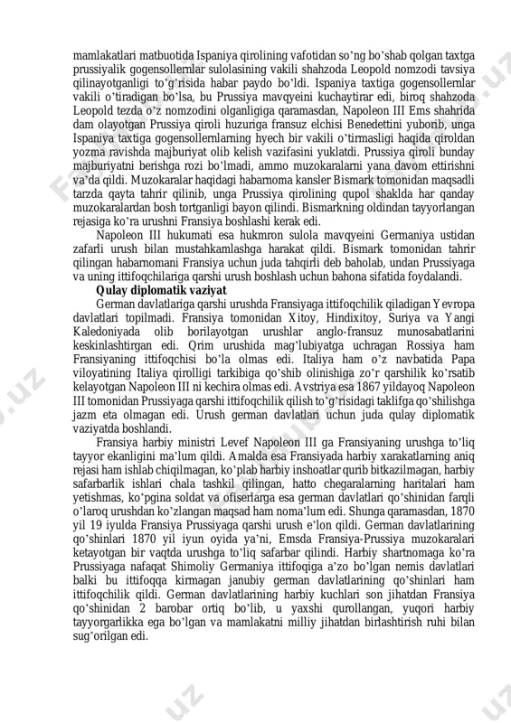 an boy viloyatlari bo’lmish elzas va lotaringiyani egallashga harakat qildilar. germaniyani birlashtirish uchun fransiyaga qarshi urushni shimoliy germaniya ittifoqiga a’zo davlatlar aholisining derli barcha tabaqalari yoqlab chiqdi. urushga bahona shimoliy germaniya ittifoqi reyxstagida ittifoq aholisining 1% miqdorida armiyani kengaytirish haqida qonun qabul qilindi. bunday armiyani ta’minoti uchun yetarli darajada mablag’ ham ajratildi. german davlatlarida urushga tayyorgarlik ishlari nihoyasiga yetdi. endi urush boshlash uchun bahona kerak edi. yevropa mamlakatlari matbuotida ispaniya qirolining vafotidan so’ng bo’shab qolgan taxtga prussiyalik gogensollernlar sulolasining vakili shahzoda leopold nomzodi tavsiya qilinayotganligi to’g’risida habar paydo bo’ldi. ispaniya taxtiga gogensollernlar vakili o’tiradigan bo’lsa, bu prussiya mavqyeini kuchaytirar edi, biroq shahzoda leopold tezda o’z nomzodini olganligiga qaramasdan, napoleon iii ems shahrida dam olayotgan prussiya qiroli huzuriga fransuz elchisi benedettini yuborib, unga ispaniya taxtiga gogensollernlarning hyech bir vakili o’tirmasligi haqida qiroldan yozma ravishda majburiyat olib kelish vazifasini yuklatdi. prussiya qiroli bunday majburiyatni berishga rozi bo’lmadi, ammo muzokaralarni yana davom ettirishni …