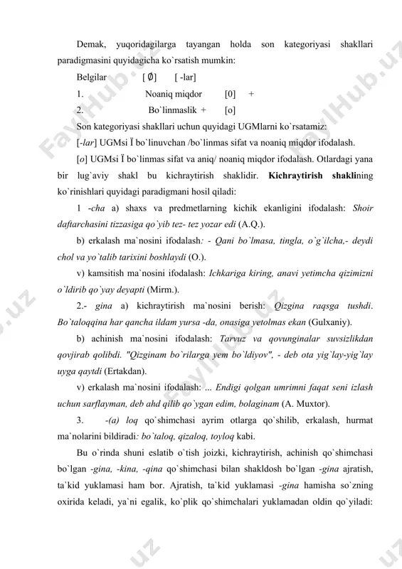 uri, guruhiga qo`shilib, so`zning lug`aviy ma`nosini aniqlashtirish. darhaqiqat, yuqorida qayd etilgan qo`shimchalarning ma`nosi faqat matndagina reallashadi. eski o’zbek adabiy tilida kichraytirish shakli -choq va -chak qo` shimchalari yordamida hosil bo`lgan. bu qoshimchalar hozirgi kunda ayrim sozlar tarkibida qotib qolgan. masalan, argimchoq, toy choq, qozichoq, oyinchoq, kelinchak, orgimchak, belanchak... yani soddalashuv hodisasiga uchragan -cha qo` shimchasini olgan ayrim sozlar haqida ham shu fikrni aytish mumkin. ushbu qoshimchani olgan ayrim sozlar kichraytirish ma` nosini yo` qotib, semantik ozgarish natijasida yangi leksik mano hosil qilgan: nafisa opa ilgari bolalar bogchasida murabbiya bolib ishlardi (mirmuhsin). abdulla muzdek beqasam ko’rpacha ustiga cho’zildi (o’.u). bunday hollarda so’z o’zining dastlabki ma’nosini yo’qotadi, affiks so’zning asosidan ajralmas holatga keladi. [-cha] affiksining turli so’zlardan sifat (o’zbekcha, o’rtancha, arabcha) yasash hodisasi tilshunosligimizda chuqur o’rganilgan. shaxsiy munosabat (erkalash) shakllari (-jon, -xon, -oy, -bonu, -gina) shaxs bildiruvchi atoqli otlarga, turdosh otlarga qo’shilib erkalash, suyish ma’nolarini ifodalaydi: ahmadjon, xolajon, lolaxon, onaxon, madinabonu, nafisaoy …