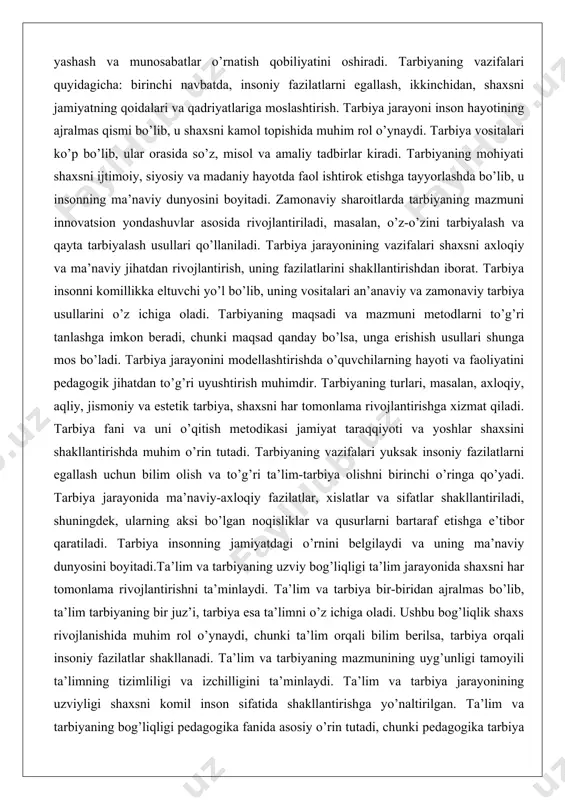 dan rivojlantirish, uning fazilatlarini shakllantirishdan iborat. tarbiya insonni komillikka eltuvchi yo’l bo’lib, uning vositalari an’anaviy va zamonaviy tarbiya usullarini o’z ichiga oladi. tarbiyaning maqsadi va mazmuni metodlarni to’g’ri tanlashga imkon beradi, chunki maqsad qanday bo’lsa, unga erishish usullari shunga mos bo’ladi. tarbiya jarayonini modellashtirishda o’quvchilarning hayoti va faoliyatini pedagogik jihatdan to’g’ri uyushtirish muhimdir. tarbiyaning turlari, masalan, axloqiy, aqliy, jismoniy va estetik tarbiya, shaxsni har tomonlama rivojlantirishga xizmat qiladi. tarbiya fani va uni o’qitish metodikasi jamiyat taraqqiyoti va yoshlar shaxsini shakllantirishda muhim o’rin tutadi. tarbiyaning vazifalari yuksak insoniy fazilatlarni egallash uchun bilim olish va to’g’ri ta’lim-tarbiya olishni birinchi o’ringa qo’yadi. tarbiya jarayonida ma’naviy-axloqiy fazilatlar, xislatlar va sifatlar shakllantiriladi, shuningdek, ularning aksi bo’lgan noqisliklar va qusurlarni bartaraf etishga e’tibor qaratiladi. tarbiya insonning jamiyatdagi o’rnini belgilaydi va uning ma’naviy dunyosini boyitadi.ta’lim va tarbiyaning uzviy bog’liqligi ta’lim jarayonida shaxsni har tomonlama rivojlantirishni ta’minlaydi. ta’lim va tarbiya bir-biridan ajralmas bo’lib, ta’lim tarbiyaning bir juz’i, tarbiya …