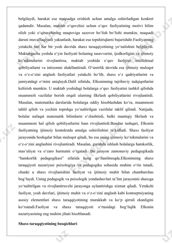 ashqari, elkonin faoliyatning ijtimoiy kontekstda amalga oshirilishini ta’kidladi. shaxs faoliyat jarayonida boshqalar bilan muloqot qiladi, bu esa uning ijtimoiy ko‘nikmalarini va o‘z-o‘zini anglashini rivojlantiradi. masalan, guruhda ishlash bolalarga hamkorlik, mas’uliyat va o‘zaro hurmatni o‘rgatadi. bu jarayon zamonaviy pedagogikada “hamkorlik pedagogikasi” sifatida keng qo‘llanilmoqda.elkoninning shaxs taraqqiyoti nazariyasi psixologiya va pedagogika sohasida muhim o‘rin tutadi, chunki u shaxs rivojlanishini faoliyat va ijtimoiy muhit bilan chambarchas bog‘laydi. uning pedagogik va psixologik yondashuvlari ta’lim jarayonini shaxsga yo‘naltirilgan va rivojlantiruvchi jarayonga aylantirishga xizmat qiladi. yetakchi faoliyat, yosh davrlari, ijtimoiy muhit va o‘z-o‘zini anglash kabi kontseptsiyaning asosiy elementlari shaxs taraqqiyotining murakkab va ko‘p qirrali ekanligini ko‘rsatadi.faoliyat va shaxs taraqqiyoti o‘rtasidagi bog‘liqlik elkonin nazariyasining eng muhim jihati hisoblanadi. shaxs taraqqiyotining bosqichlari: d.b. elkonin tomonidan belgilangan taraqqiyot bosqichlari, ularning ta'rifi, xususiyatlari va shaxsiyat shakllanishidagi roli.shaxs taraqqiyoti inson hayotining muhim va murakkab jarayoni bo‘lib, u biologik, ijtimoiy va psixologik omillar ta’sirida shakllanadi. ushbu jarayonni tushunish va tahlil qilish uchun …