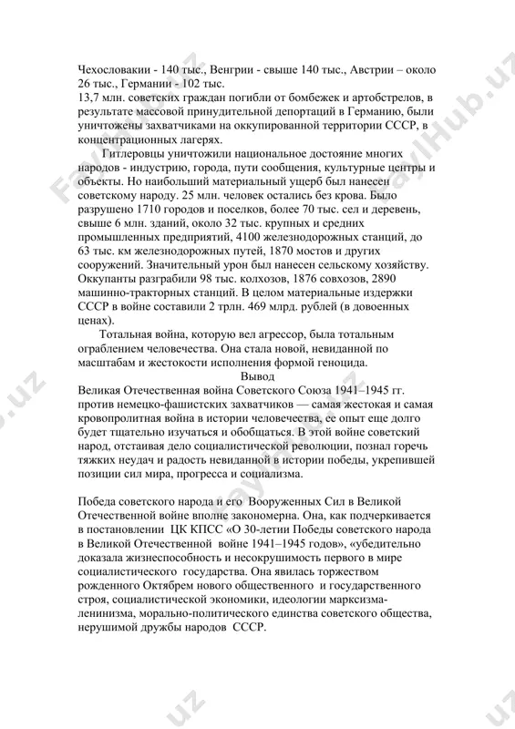 урон был нанесен сельскому хозяйству. оккупанты разграбили 98 тыс. колхозов, 1876 совхозов, 2890 машинно-тракторных станций. в целом материальные издержки ссср в войне составили 2 трлн. 469 млрд. рублей (в довоенных ценах). тотальная война, которую вел агрессор, была тотальным ограблением человечества. она стала новой, невиданной по масштабам и жестокости исполнения формой геноцида. вывод великая отечественная война советского союза 1941–1945 гг. против немецко-фашистских захватчиков — самая жестокая и самая кровопролитная война в истории человечества, ее опыт еще долго будет тщательно изучаться и обобщаться. в этой войне советский народ, отстаивая дело социалистической революции, познал горечь тяжких неудач и радость невиданной в истории победы, укрепившей позиции сил мира, прогресса и социализма. победа советского народа и его вооруженных сил в великой отечественной войне вполне закономерна. она, как подчеркивается в постановлении цк кпсс «о 30-летии победы советского народа в великой отечественной войне 1941–1945 годов», «убедительно доказала жизнеспособность и несокрушимость первого в мире социалистического государства. она явилась …