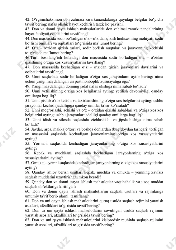 ga tavsif bering? 29. saqlashda don massasida uchraydigan mikroorganizmlarning tarkibiy qismini o‘zgarishi sababalriga tavsif bering? 30. don massasiga mikroorganizmlarning salbiy ta’sirini tushuntiring? 31. mikroorganizmlar ta’sirida donning yangiligi, uning tovarlik va urug‘lik qiymatlarining o‘zgarish belgilariga tavsif bering? 32. donda zaharlilik xususiyatlarning paydo bo‘lish sabablarini aytib o‘ting: mikrotoksinlar turi to‘g‘risida ma’lumot bering? 33. don zaxirasi zararkunandalariga quyidagi belgilariga ko‘ra tavsif bering: hayot kechiradigan muhitiga ko‘ra va hayot tarziga ko‘ra. 34. hasharot va zararkunandalarning saqlanadigan mahsulotlarda yashash va ko‘payishi uchun moslanuvchanlik xususiyatlarini tavsiflang? 35. don zahirasi zararkunandalarining hayot faoliyati oqibatlari to‘g‘risida ma’lumot bering? 36. don zahirasi zararkunandalarining rivojlanish bosqichlari to‘g‘risida ma’lumot bering? 37. don zahirasi zararkunandalari turkumiga kiruvchi qo‘ng‘izlar to‘g‘risida ma’lumot bering? 38. don zahirasi zararkunandalari turkumiga kiruvchi kapalaklar to‘g‘risida ma’lumot bering? 39. don zahirasi zararkunandalari turkumiga kiruvchi kanalar to‘g‘risida ma’lumot bering? 40. kemiruvchilar to‘g‘risida ma’lumot bering? 41. don massasiga zarar keltiruvchi qushlar to‘g‘risida ma’lumot bering? 42. o‘rgimchaksimon don zahirasi zararkunandalariga quyidagi belgilar …