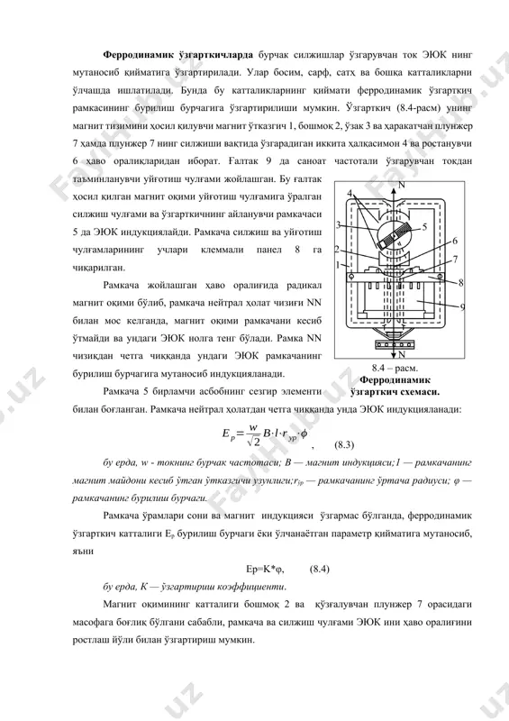 ланиши чизиқли бўлиб қолади. дифференциал-трансформаторли тизимларнинг иккиламчи асбоблари потенциометрлар асосида қурилган. ўлчаш тизимида телеузатишнинг дифференциал-трансформаторли тизими учун иккиламчи асбобларга ксд ва ксу киради. асбобларнинг қуйидаги турлари чиқарилади: жуда кичик ўлчамли кўрсатувчи кпд1; вмд ва ўзиёзар ксд1, кичик ўлчамли кўрсатувчи цилиндрли циферблати айланадиган квд1 ва ўзиёзар ксд2, айланасимон диаграммали ксд3. ҳамма асбобларнинг аниқлик синфи 1. иккиламчи асбоблар ё қўшимча чиқиш ўзгарткичлари ёки бошқарилувчи қурилма билан таъминланиши мумкин. сарф ўлчагич асбобларда, кўпинча, ичига ўрнатилган интегралловчи қурилмалардан фойдаланилади. ферродинамик ўзгарткичларда бурчак силжишлар ўзгарувчан ток эюк нинг мутаносиб қийматига ўзгартирилади. улар босим, сарф, сатҳ ва бошқа катталикларни ўлчашда ишлатилади. бунда бу катталикларнинг қиймати ферродинамик ўзгарткич рамкасининг бурилиш бурчагига ўзгартирилиши мумкин. ўзгарткич (8.4-расм) унинг магнит тизимини ҳосил қилувчи магнит ўтказгич 1, бошмоқ 2, ўзак 3 ва ҳаракатчан плунжер 7 ҳамда плунжер 7 нинг силжиши вақтида ўзгарадиган иккита ҳалқасимон 4 ва ростанувчи 6 ҳаво оралиқларидан иборат. ғалтак 9 да саноат частотали ўзгарувчан токдан таъминланувчи уйғотиш чулғами …