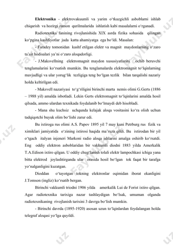 aqshda d.bardin va v. bratten yaratdilar. dastlabki integral mikrosxemalar esa 60-yilning oxirida paydo bo‘ldi. mikrosxemalarning yaratilishi radiotexnika sohasida katta o‘zgarish bo‘lishiga olib keldi. shundan so‘ng elektronika aniq ikki qismga, ya’ni katta quvvatli radioelektronika va mikroelektronikaga ajraldi. keyingi paytlarda radioelektronikaning rivojlanishi bilan yangi sohalar vujudga keldi. bularga misol qilib optoelektronika, akustoelektronika sohalarini misol qilish mumkin. optoelektronika elektromagnit to‘lqinlar shkalasidan joy olgan optik diopazondan axborotni o‘zatish va qabul qilishda foydalanish imkoniyati borligi bilan bog‘liqdir. akustoelektronika sohasida elektromagnit to‘lqinlar bilan bir qatorda elastik, ya’ni tovush to‘lqinlaridan keng foydalanilmoqda. toshkent shahrida birinchi radioeshittirish 1927 yildan boshlab ishlay boshladi. televizon ko‘rsatuvlar 1956 yil 5- noyabrdan yo‘lga quyildi (1928 yil televizor kashf etilgan. grabovskiy tomonidan toshkentda). endi 1-rasmga qaytaylik. -o‘tkazgich jo‘natiladigan ma’lumotni radiosignalga aylantirib beradigan, qabul qilgich-radiosignaldan boshlang‘ich ma’lumotni tiklaydigan qurilmadir. aloqa yo‘li o‘tkazgich va qabul qiluvchi qurilmalarni o‘zaro bog‘lovchi muhit bo‘lib yo erkin fazo, yoki maxsus texnik qurilma (parallel o‘tkazgichlar, kabel, nurtola va boshqalar)ni tashkil …