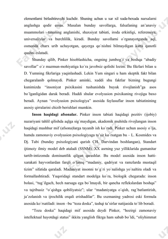 u algoritmik xususiyatga ega, aloxida tabiatga ega va ma’no-mazmunga ega elementlarni birlashtiruvchi kuchdir. shuning uchun u xar xil xuda-bexuda narsalarni anglashga qodir emas. masalan bunday savollarga, falsafaning an’anaviy muammolari –tananing anglanishi, shaxsiyat tabiati, iroda erkinligi, referensiya, universaliylar va burchlilik, kiradi. bunday savollarni о`rganayotganda aql, osmonda charx urib uchayotgan, qayerga qо`nishni bilmaydigan katta qanotli qushni eslatadi. shunday qilib, pinker hisoblashicha, ongning jumbog`i va boshqa “abadiy savollar” о`z mazmun-mohiyatiga kо`ra javobsiz qolishi lozim. bu fikrlari bilan u d. yumning fikrlariga yaqinlashadi. lekin yum singari u ham skeptik fakt bilan chegaralanib qolmaydi. pinker aminki, xuddi shu faktlar bizning bugungi kunimizda “insoniyat psixikasini tushunishda buyuk rivojlanish”ga asos bо`lganligidan darak beradi. huddi shular evolyusion psixikaning rivojiga baxo beradi. aynan “evolyusion psixologiya” asosida faylasuflar inson tabiatinining asosiy qirralarini chizib berishlari mumkin. inson haqidagi afsonalar. pinker inson tabiati haqidagi pozitiv (ijobiy) nazariyani tahlil qilishda aqlga sig`maydigan, akademik muhitda rivojlangan inson haqidagi mashhur mif (afsona)larga tayanib ish kо`radi. …