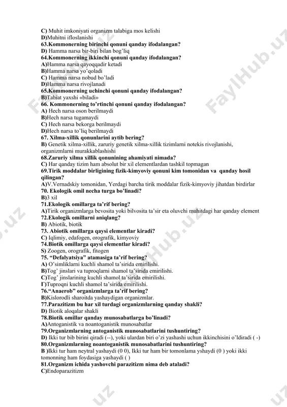 y, morfologik 56 . adaptatsiya deganda nimani tushunasiz ## a) bir xil yo’nalishli, belgilangan muhit sharoitiga moslashish b) ikki turning moslashuvi s) organizmning bir joyga moslashishi d) o’simlik va hayvonalrning bir joyga moslashishi 57.“areal” deganda nimani tushunasiz? b) bir biri bilan bog’liq boshqa organizmlar, shuningdek, hayvonlar va o’simliklar oilasi, turi, navining cheklangan zonasi 58.“ekologik areal” deganda nimani tushunasiz? d) o’simlik va hayvonlarning ma’lum turi, turkum yoki oilasi tarqalgan cheklangan hudud bulib, bir-biri bilan uzviy bog’liq organizmlar yig’indisi. 59.qanday organizmlar “endemiklar” deb ataladi? a) endemiklar-bu arid hududlarda yashovchi organizmlar turi 60. “kosmopolit” organizmlar nima? d)katta maydondagi turli xil organizmlar 61. ekologiyaning asosiy qonunini ayting? b) organizm va atrof muhit nafaqat tuzilishi, balki faoliyati bilan ham mos bo'lishi darkor 62.bioekos asosiy qonunining mazmunini aytib bering? a) muhitni sofligi b)muhit imkoniyati organizm talabiga mos kelmasligi c) muhit imkoniyati organizm talabiga mos kelishi d)muhitni ifloslanishi 63.kommonerning birinchi qonuni qanday ifodalangan? d) hamma narsa bir-biri …