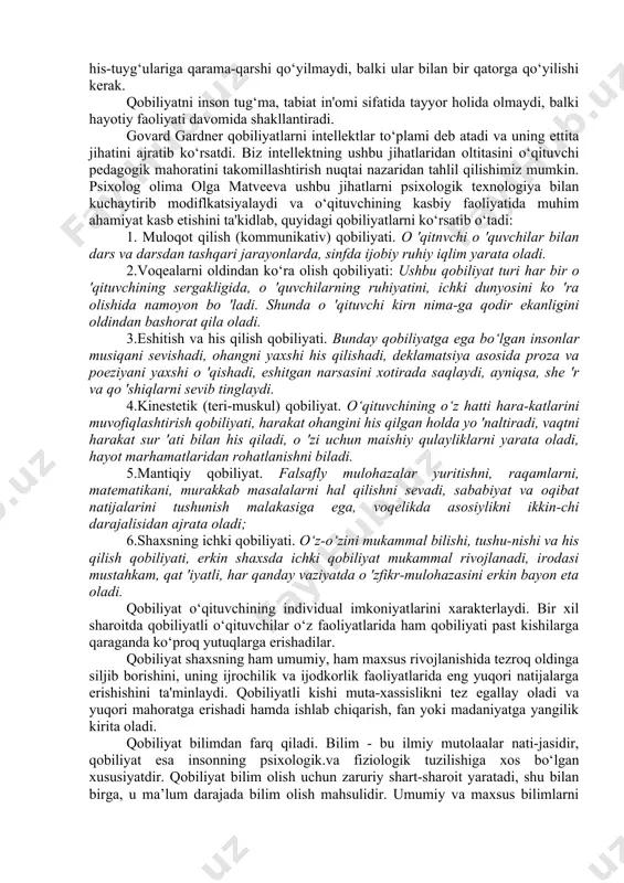 da pedagogik qobiliyatning o‘rni beqiyos. pedagogik qobiliyatni o‘rganishga ilmiy yondashishdan avval qobiliyatni pedagogik-psixologik tavsifini bilib olish kerak. qobiliyat hamma insonlarda mavjud bo‘lib, bir tekisda bo‘lmay, biri yuqori, biri o‘rta quyi darajadan ibortdir. qobiliyat faoliyat jarayonida paydo bo‘ladi va rivojlanadi. qobiliyat - shaxsning individual-psixologik xususiyati bo‘lib, muayyan faoliyat yuzasidan layoqati va ishni muvaffaqiyatli amalga oshirish subyektiv shart-sharoitini ifodalovchi individual psixik sifatlar yig‘indisidir. zarur bo‘lgan bilim, malaka va ko‘nikmalarni egallash dinamikasidagi farqlarni aniqlaydi. qobiliyatlar individual-psixologik xususiyat bo‘lgani sababli, shaxsning boshqa sifatlari va xususiyatlariga, ya'ni aql sifatlariga., xotira va xarakter xususiyatlariga, his-tuyg‘ulariga qarama-qarshi qo‘yilmaydi, balki ular bilan bir qatorga qo‘yilishi kerak. qobiliyatni inson tug‘ma, tabiat in'omi sifatida tayyor holida olmaydi, balki hayotiy faoliyati davomida shakllantiradi. govard gardner qobiliyatlarni intellektlar to‘plami deb atadi va uning ettita jihatini ajratib ko‘rsatdi. biz intellektning ushbu jihatlaridan oltitasini o‘qituvchi pedagogik mahoratini takomillashtirish nuqtai nazaridan tahlil qilishimiz mumkin. psixolog olima olga matveeva ushbu jihatlarni psixologik texnologiya bilan kuchaytirib modiflkatsiyalaydi …