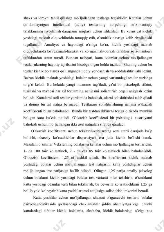chik bo`lishi kerak. masalan; o`smirlar vekslerning bolalar va kattalar uchun mo`ljallangan testlaridan, 1- da 100 foiz ko`rsatkich, 2 - da esa 85 foiz ko`rsatkich bilan baholanishdi. o`tkazish koeffitsienti 1,25 ni tashkil qiladi. bu koeffitsient kichik maktab yoshidagi bolalar uchun mo`ljallangan test natijasini katta yoshdagilar uchun mo`ljallangan test natijasiga bo`lib olinadi. olingan 1,25 natija amaliy psixolog uchun bolalarni kichik yoshdagi bolalar test varianti bilan tekshirib, o`smirlarni katta yoshdagi odamlar testi bilan tekshirish, bu bevosita ko`rsatkichlarni 1,25 ga bo`lib yoki ko`paytirib katta yoshlilar testi natijasiga solishtirish imkonini beradi. katta yoshlilar uchun mo`ljallangan shaxsni o`rganuvchi testlarni bolalar psixodiagnostikasida qo`llashdagi cheklanishlar jiddiy ahamiyatga ega, chunki kattalardagi sifatlar kichik bolalarda, aksincha, kichik bolalardagi o`ziga xos xususiyatlar kattalarda bo`lmasligi ham mumkin. shuning uchun katta yoshlilar testi etarli darajada validlikka ega bo`lmasligi ehtimoli mavjudligidan, birinchi tomondan, hali boladagi yo`q xususiyatni baholash kerak bo`ladi. ikkinchi tomondan, ulardagi biror-bir xususiyat baholanmay qolishi mumkin. bu holatdan chiqish uchun katta yoshlilar …