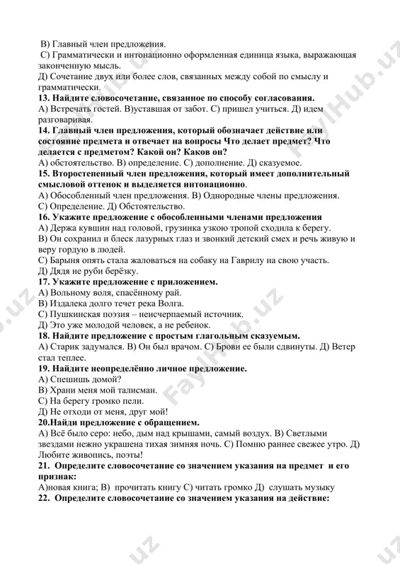етание, связанное по способу согласования. а) встречать гостей. в)уставшая от забот. с) пришел учиться. д) идем разговаривая. 14. главный член предложения, который обозначает действие или состояние предмета и отвечает на вопросы что делает предмет? что делается с предметом? какой он? каков он? а) обстоятельство. в) определение. с) дополнение. д) сказуемое. 15. второстепенный член предложения, который имеет дополнительный смысловой оттенок и выделяется интонационно. а) обособленный член предложения. в) однородные члены предложения. с) определение. д) обстоятельство. 16. укажите предложение с обособленными членами предложения а) держа кувшин над головой, грузинка узкою тропой сходила к берегу. в) он сохранил и блеск лазурных глаз и звонкий детский смех и речь живую и веру гордую в людей. с) барыня опять стала жаловаться на собаку на гаврилу на свою участь. д) дядя не руби берёзку. 17. укажите предложение с приложением. а) вольному воля, спасённому рай. в) издалека долго течет река волга. с) пушкинская поэзия – неисчерпаемый источник. …