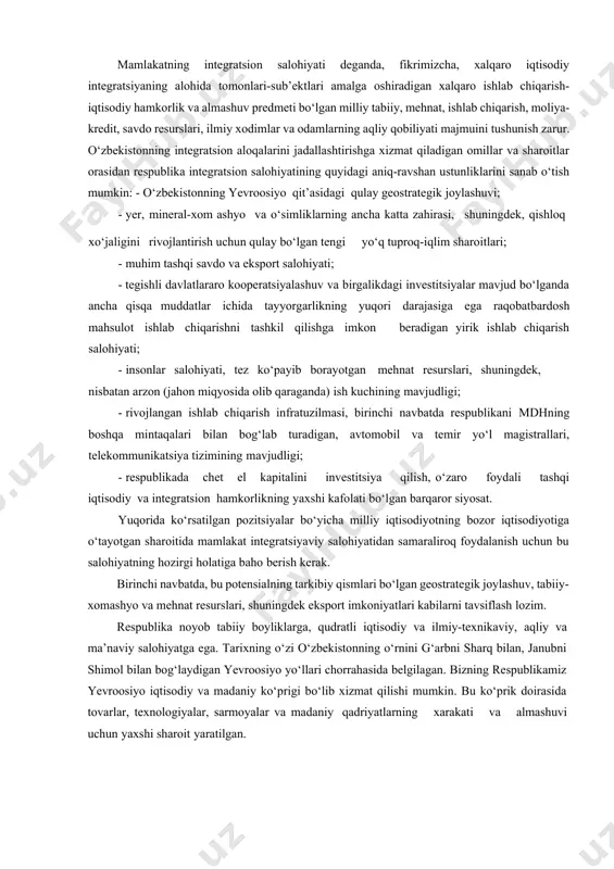 ikrimizcha, xalqaro iqtisodiy integratsiyaning alohida tomonlari-sub’ektlari amalga oshiradigan xalqaro ishlab chiqarish- iqtisodiy hamkorlik va almashuv predmeti bo‘lgan milliy tabiiy, mehnat, ishlab chiqarish, moliya-kredit, savdo resurslari, ilmiy xodimlar va odamlarning aqliy qobiliyati majmuini tushunish zarur. o‘zbekistonning integratsion aloqalarini jadallashtirishga xizmat qiladigan omillar va sharoitlar orasidan respublika integratsion salohiyatining quyidagi aniq-ravshan ustunliklarini sanab o‘tish mumkin: - o‘zbekistonning yevroosiyo qit’asidagi qulay geostrategik joylashuvi; · yer, mineral-xom ashyo va o‘simliklarning ancha katta zahirasi, shuningdek, qishloq xo‘jaligini rivojlantirish uchun qulay bo‘lgan tengi yo‘q tuproq-iqlim sharoitlari; · muhim tashqi savdo va eksport salohiyati; · tegishli davlatlararo kooperatsiyalashuv va birgalikdagi investitsiyalar mavjud bo‘lganda ancha qisqa muddatlar ichida tayyorgarlikning yuqori darajasiga ega raqobatbardosh mahsulot ishlab chiqarishni tashkil qilishga imkon beradigan yirik ishlab chiqarish salohiyati; · insonlar salohiyati, tez ko‘payib borayotgan mehnat resurslari, shuningdek, nisbatan arzon (jahon miqyosida olib qaraganda) ish kuchining mavjudligi; · rivojlangan ishlab chiqarish infratuzilmasi, birinchi navbatda respublikani mdhning boshqa mintaqalari bilan bog‘lab turadigan, avtomobil va …