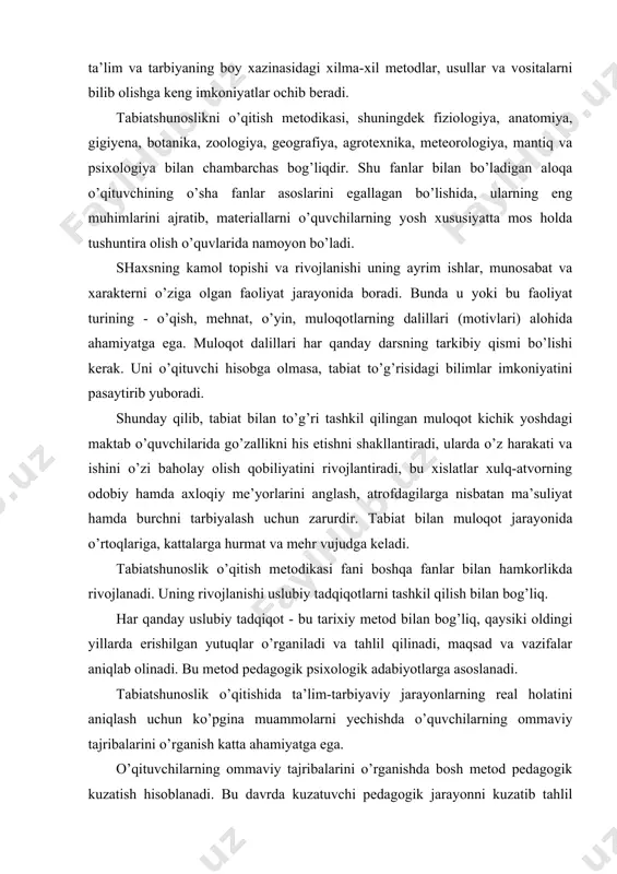 ni anglash, atrofdagilarga nisbatan ma’suliyat hamda burchni tarbiyalash uchun zarurdir. tabiat bilan muloqot jarayonida o’rtoqlariga, kattalarga hurmat va mehr vujudga keladi. tabiatshunoslik o’qitish metodikasi fani boshqa fanlar bilan hamkorlikda rivojlanadi. uning rivojlanishi uslubiy tadqiqotlarni tashkil qilish bilan bog’liq. har qanday uslubiy tadqiqot - bu tarixiy metod bilan bog’liq, qaysiki oldingi yillarda erishilgan yutuqlar o’rganiladi va tahlil qilinadi, maqsad va vazifalar aniqlab olinadi. bu metod pedagogik psixologik adabiyotlarga asoslanadi. tabiatshunoslik o’qitishida ta’lim-tarbiyaviy jarayonlarning real holatini aniqlash uchun ko’pgina muammolarni yechishda o’quvchilarning ommaviy tajribalarini o’rganish katta ahamiyatga ega. o’qituvchilarning ommaviy tajribalarini o’rganishda bosh metod pedagogik kuzatish hisoblanadi. bu davrda kuzatuvchi pedagogik jarayonni kuzatib tahlil qiladi, o’qituvchilarning ijodiy yutuq va muhim kamchilik va xatolarini aniqlab, ularni umumlashtiradi, nazariy jihatlari bo’yicha fikrlab, o’z xulosalarini bayon etadi. shuningdek, bu muammolar o’quvchi va o’qituvchilar qarashlari anketa yo’li bilan to’lanib - aniqlanadi, suhbat o’tkaziladi, yozma ishlari tekshiriladi, maktab hujjatlari qo’yilgan tadqiqot vazifasiga ko’ra tekshiriladi. tadqiqot metodlari orasida …